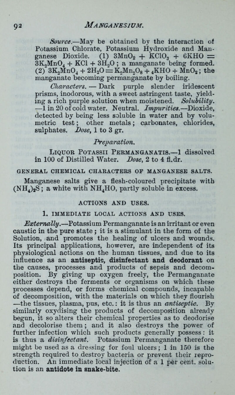 Manganesium. Source.—May be obtained by the interaction of Potassium Chlorate, Potassium Hydroxide and Man- ganese Dioxide. (1) 3Mn02 + KC103 + 6KHO = 3K2Mn04 + KC1 + 3H20 ; a mangana.te being formed. (2) 3K2Mn04 + 2H20 == K2Mn208 + 4KHO + Mn02; the manganate becoming permanganate by boiling. Characters. — Dark purple slender iridescent prisms, inodorous, with a sweet astringent taste, yield- ing a rich purple solution when moistened. Solubility. —1 in 20 of cold water. Neutral. Impurities.—Dioxide, detected by being less soluble in water and by volu- metric test; other metals; carbonates, chlorides, sulphates. Dose, 1 to 3 gr. Preparation. Liquor Potassii Permanganatis.—1 dissolved in 100 of Distilled Water. Pose, 2 to 4 fl.dr. GENERAL CHEMICAL CHARACTERS OF MANGANESE SALTS. Manganese salts give a flesh-coloured precipitate with (NH4)2S; a white with NH4HO, partly soluble in excess. ACTIONS AND USES. 1. IMMEDIATE LOCAL ACTIONS AND USES. Externally.—Potassium Permanganate is an irritant or even caustic in the pure state ; it is a stimulant in the form of the Solution, and promotes the healing of ulcers and wounds. Its principal applications, however, are independent of its physiological actions on the human tissues, and due to its influence as an antiseptic, disinfectant and deodorant on the causes, processes and products of sepsis and decom- position. By giving up oxygen freely, the Permanganate either destroys the ferments or organisms on which these processes depend, or forms chemical compounds, incapable of decomposition, with the materials on which they flourish —the tissues, plasma, pus, etc.: it is thus an antiseptic. By similarly oxydising the products of decomposition already begun, it so alters their chemical properties as to deodorise and decolorise them; and it also destroys the power of further infection which such products generally possess: it is thus a disinfectant. Potassium Permanganate therefore might be used as a dressing for foul ulcers; 1 in 150 is the strength required to destroy bacteria or prevent their repro- duction. An immediate local injection of a 1 per cent, solu- tion is an antidote in snake-bite.