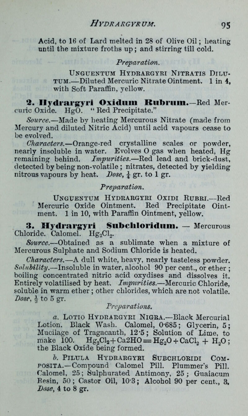 Acid, to 16 of Lard melted in 28 of Olive Oil; heating until the mixture froths up; and stirring till cold. Preparation. Unguentum Hydrargyri Nitratis Dilu- tum.—Diluted Mercuric Nitrate Ointment. 1 in 4, with Soft Paraffin, yellow. 2. Hydrargyri Oxidum Hub ruin.—Red Mer- curic Oxide. HgO. “ Red Precipitate.” Source.—Made by heating Mercurous Nitrate (made from Mercury and diluted Nitric Acid) until acid vapours cease to be evolved. Characters.—Orange-red crystalline scales or powder, nearly insoluble in water. Evolves O gas when heated, Hg remaining behind. Impurities.—Red lead and brick-dust, detected by being non-volatile ; nitrates, detected by yielding nitrous vapours by heat. Dose, J gr. to 1 gr. Preparation. Unguentum Hydrargyri Oxidi Rubri.—Red Mercuric Oxide Ointment. Red Precipitate Oint- ment. 1 in 10, with Paraffin Ointment, yellow. 3. Hydrargyri Subclilorldum. — Mercurous Chloride. Calomel. Hg2Cl2. Source.—Obtained as a sublimate when a mixture of Mercurous Sulphate and Sodium Chloride is heated. Characters.—A dull white, heavy, nearly tasteless powder. Solubility.—Insoluble in water, alcohol 90 per cent., or ether ; boiling concentrated nitric acid oxydises and dissolves it. Entirely volatilised by heat. Impurities.—Mercuric Chloride, soluble in warm ether; other chlorides, which are not volatile. Dose, § to 5 gr. Preparations. a. Lotio Hydrargyri Nigra.—Black Mercurial Lotion. Black Wash. Calomel, 0*685; Glycerin, 5; Mucilage of Tragacanth, 12*5; Solution of Lime, to make 100. Hg2Cl2+Ca2HO== Hg20 + CaCl2-f H20 ; the Black Oxide being formed. h. Pilula Hydrargyri Subchloridi Com- posita.—Compound Calomel Pill. Plummers Pill. Calomel, 25; Sulphurated Antimony, 25; Guaiacum Pesin, 50; Castor Oil, 10*3; Alcohol 90 per cent., 3, Dose, 4 to 8 gr.