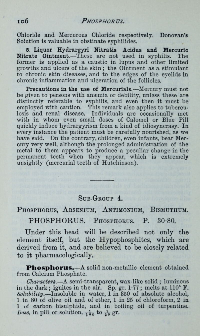 Chloride and Mercurous Chloride respectively. Donovan’s Solution is valuable in obstinate syphilides. 5. Liquor Hydrargyri Nitratis Acidus and Mercuric Nitrate Ointment.—These are not used in syphilis. The former is applied as a caustic in lupus and other limited growths and ulcers of the skin ; the Ointment as a stimulant to chronic skin diseases, and to the edges of the eyelids in chronic inflammation and ulceration of the follicles. Precautions in the use of Mercurials.—Mercury must not be given to persons with anaemia or debility, unless these are distinctly referable to syphilis, and even then it must be employed with caution. This remark also applies to tubercu- losis and renal disease. Individuals are occasionally met with in whom even small doses of Calomel or Blue Pill quickly induce hydrargyrism from a kind of idiosyncrasy. In every instance the patient must be carefully nourished, as we have said. On the contrary, children, even infants, bear Mer- cury very well, although the prolonged administration of the metal to them appears to produce a peculiar change in the permanent teeth when they appear, which is extremely unsightly (mercurial teeth of Hutchinson). Sub-Group 4. Phosphorus, Arsenium, Antimonium, Bismuthum. PHOSPHORUS. Phosphorus. P. 30*80. Under this head will be described not only the element itself, but the Hypophosphites, which are derived from it, and are believed to be closely related to it pharmacologically. Phosphorus.—A solid non-metallic element obtained from Calcium Phosphate. Characters.—A semi-transparent, wax-like solid ; luminous in the dark ; ignites in the air. Sp. gr. 1*77 ; melts at 110° F. Solubility.—Insoluble in water, 1 in 350 of absolute alcohol, 1 in 80 of olive oil and of ether, 1 in 25 of chloroform, 2 in 1 of carbon bisulphide, and in boiling oil of turpentine. Jjose, in pill or solution, yfoj to gr.