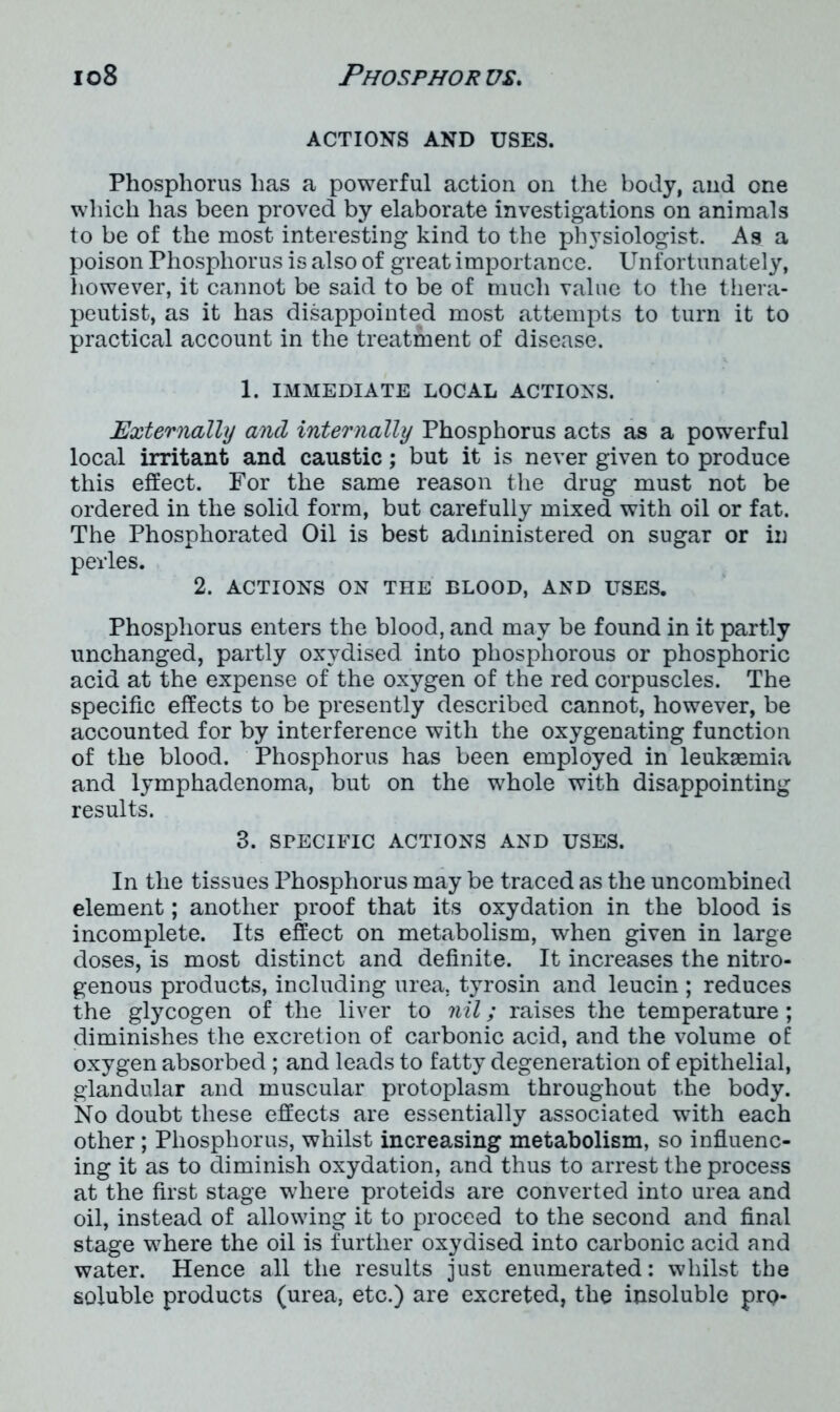 ACTIONS AND USES. Phosphorus has a powerful action on the body, and one which has been proved by elaborate investigations on animals to be of the most interesting kind to the physiologist. As a poison Phosphorus is also of great importance. Unfortunately, however, it cannot be said to be of much value to the thera- peutist, as it has disappointed most attempts to turn it to practical account in the treatment of disease. 1. IMMEDIATE LOCAL ACTIONS. Externally and internally Phosphorus acts as a powerful local irritant and caustic; but it is never given to produce this effect. For the same reason the drug must not be ordered in the solid form, but carefully mixed with oil or fat. The Phosphorated Oil is best administered on sugar or in pevles. 2. ACTIONS ON THE BLOOD, AND USES. Phosphorus enters the blood, and may be found in it partly unchanged, partly oxydised into phosphorous or phosphoric acid at the expense of the oxygen of the red corpuscles. The specific effects to be presently described cannot, however, be accounted for by interference with the oxygenating function of the blood. Phosphorus has been employed in leukaemia and lymphadenoma, but on the whole with disappointing results. 3. SPECIFIC ACTIONS AND USES. In the tissues Phosphorus may be traced as the uncombined element; another proof that its oxydation in the blood is incomplete. Its effect on metabolism, when given in large doses, is most distinct and definite. It increases the nitro- genous products, including urea, tyrosin and leucin ; reduces the glycogen of the liver to nil; raises the temperature; diminishes the excretion of carbonic acid, and the volume of oxygen absorbed ; and leads to fatty degeneration of epithelial, glandular and muscular protoplasm throughout the body. No doubt these effects are essentially associated with each other; Phosphorus, whilst increasing metabolism, so influenc- ing it as to diminish oxydation, and thus to arrest the process at the first stage where proteids are converted into urea and oil, instead of allowing it to proceed to the second and final stage where the oil is further oxydised into carbonic acid and water. Hence all the results just enumerated: whilst the soluble products (urea, etc.) are excreted, the insoluble prp-