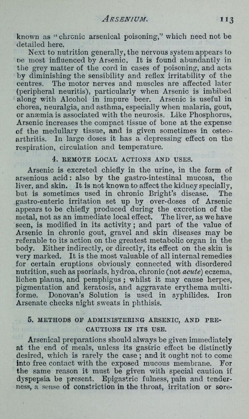 known as “ chronic arsenical poisoning,” which need not be detailed here. Next to nutrition generally, the nervous system appears to oe most influenced by Arsenic. It is found abundantly in the grey matter of the cord in cases of poisoning, and acts by diminishing the sensibility and reflex irritability of the centres. The motor nerves and muscles are affected later (peripheral neuritis), particularly when Arsenic is imbibed along with Alcohol in impure beer. Arsenic is useful in chorea, neuralgia, and asthma, especially when malaria, gout, or anasmia is associated with the neurosis. Like Phosphorus, Arsenic increases the compact tissue of hone at the expense of the medullary tissue, and is given sometimes in osteo- arthritis. In large doses it has a depressing effect on the respiration, circulation and temperature. 4. REMOTE LOCAL ACTIONS AND USES. Arsenic is excreted chiefly in the urine, in the form of arsenious acid: also by the gastro-intestinal mucosa, the liver, and skin. It is not known to affect the kidney specially, but is sometimes used in chronic Bright’s disease. The gastro-enteric irritation set up by over-doses of Arsenic appears to be chiefly produced during the excretion of the metal, not as an immediate local effect. The liver, as we have seen, is modified in its activity; and part of the value of Arsenic in chronic gout, gravel and skin diseases may be referable to its action on the greatest metabolic organ in the body. Either indirectly, or directly, its effect on the skin is very marked. It is the most valuable of all internal remedies for certain eruptions obviously connected with disordered nutrition, such as psoriasis, hydroa, chronic (not acute) eczema, lichen planus, and pemphigus ; whilst it may cause herpes, pigmentation and keratosis, and aggravate erythema multi- forme. Donovan’s Solution is used in syphilides. Iron Arsenate checks night sweats in phthisis. 5. METHODS OF ADMINISTERING ARSENIC, AND PRE- CAUTIONS IN ITS USE. Arsenical preparations should always be given immediately at the end of meals, unless its gastric effect be distinctly desired, which is rarely the case ; and it ought not to come into free contact with the exposed mucous membrane. For the same reason it must be given with special caution if dyspepsia be present. Epigastric fulness, pain and tender- ness, a sense of constriction in the throat, irritation or sore-