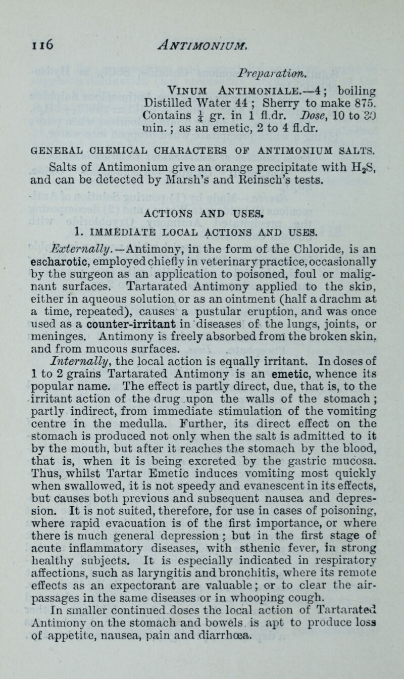 Preparation. Vinum Antimoniale.—4; boiling Distilled Water 44 ; Sherry to make 875. Contains J gr. in 1 fl.dr. Dose, 10 to^O min.; as an emetic, 2 to 4 fl.dr. GENERAL CHEMICAL CHARACTERS OF ANTIMONIUM SALTS. Salts of Antimonium give an orange precipitate with H2S, and can be detected by Marsh’s and Reinsch’s tests. ACTIONS AND USES. 1. IMMEDIATE LOCAL ACTIONS AND USES. Externally. — Antimony, in the form of the Chloride, is an escharotic, employed chiefly in veterinary practice, occasionally by the surgeon as an application to poisoned, foul or malig- nant surfaces. Tartarated Antimony applied to the skin, either in aqueous solution or as an ointment (half a drachm at a time, repeated), causes a pustular eruption, and was once used as a counter-irritant in diseases of the lungs, joints, or meninges. Antimony is freely absorbed from the broken skin, and from mucous surfaces. Internally, the local action is equally irritant. In doses of 1 to 2 grains Tartarated Antimony is an emetic, whence its popular name. The effect is partly direct, due, that is, to the irritant action of the drug upon the walls of the stomach ; partly indirect, from immediate stimulation of the vomiting centre in the medulla. Further, its direct effect on the stomach is produced not only when the salt is admitted to it by the mouth, but after it reaches the stomach by the blood, that is, when it is being excreted by the gastric mucosa. Thus, whilst Tartar Emetic induces vomiting most quickly when swallowed, it is not speedy and evanescent in its effects, but causes both previous and subsequent nausea and depres- sion. It is not suited, therefore, for use in cases of poisoning, where rapid evacuation is of the first importance, or where there is much general depression; but in the first stage of acute inflammatory diseases, with sthenic fever, in strong healthy subjects. It is especially indicated in respiratory affections, such as laryngitis and bronchitis, where its remote effects as an expectorant are valuable; or to clear the air- passages in the same diseases or in whooping cough. In smaller continued doses the local action of Tartarated Antimony on the stomach and bowels is apt to produce loss of appetite, nausea, pain and diarrhoea.