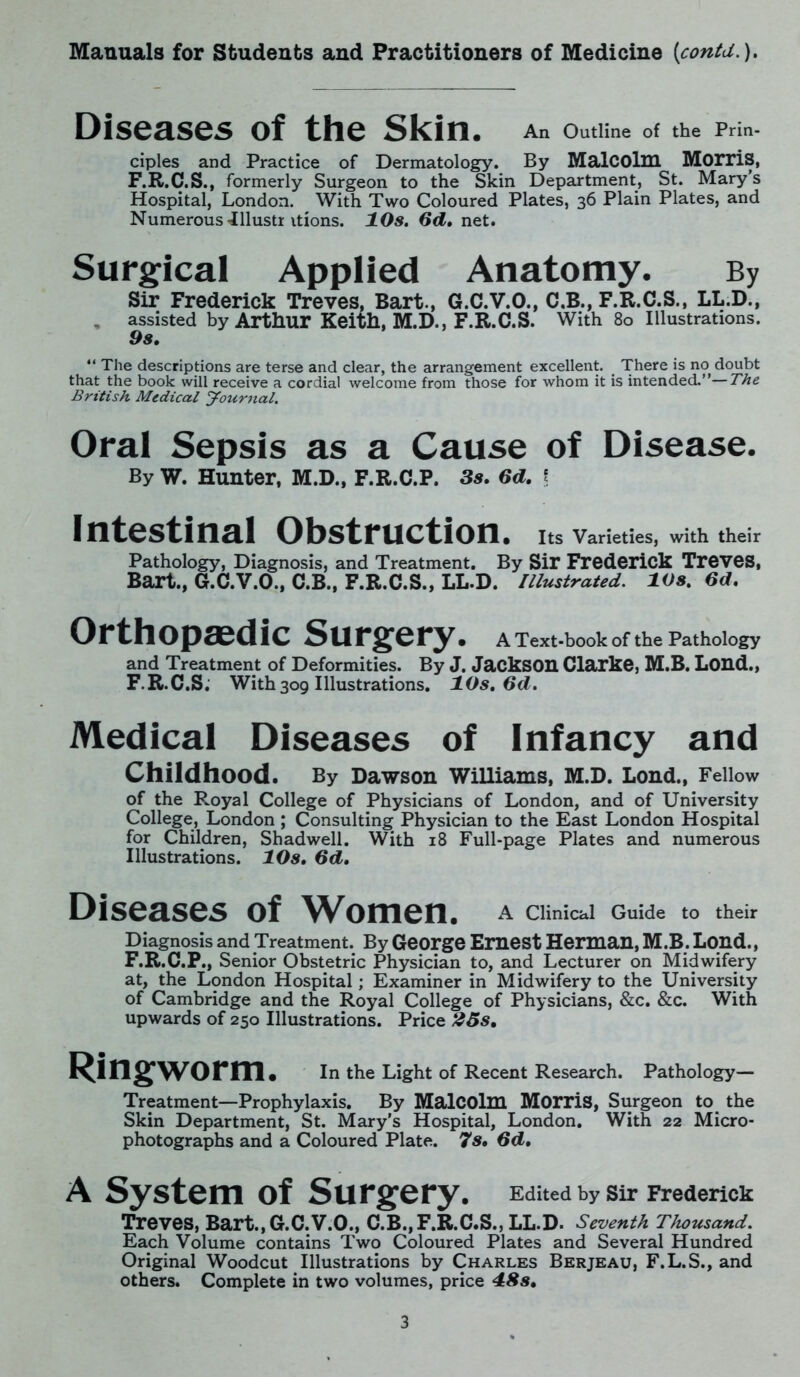 Diseases of the Skin. An Outline of the Prin- ciples and Practice of Dermatology. By Malcolm Morris, F.R.C.S., formerly Surgeon to the Skin Department, St. Mary’s Hospital, London. With Two Coloured Plates, 36 Plain Plates, and Numerous -illustr itions. 10s. 6d. net. Surgical Applied Anatomy. By Sir Frederick Treves, Bart., G.C.V.O., C.B., F.R.C.S., LL.D., assisted by Arthur Keith, M.D., F.R.C.S. With 80 Illustrations. 9s. “ The descriptions are terse and clear, the arrangement excellent. There is no doubt that the book will receive a cordial welcome from those for whom it is intended.”—The British Medical Journal. Oral Sepsis as a Cause of Disease. By W. Hunter, M.D., F.R.C.P. 3s. 6d. f Intestinal Obstruction. Its Varieties, with their Pathology, Diagnosis, and Treatment. By Sir Frederick Treves, Bart., G.C.V.O., C.B., F.R.C.S., LL.D. Illustrated. 10s. 6d. Orthopaedic Surgery. A Text-book of the Pathology and Treatment of Deformities. By J. Jackson Clarke, M.B. Lond., F.R.C.S. With309 Illustrations. 10s. Od. Medical Diseases of Infancy and Childhood. By Dawson Williams, M.D. Lond., Fellow of the Royal College of Physicians of London, and of University College, London ; Consulting Physician to the East London Hospital for Children, Shadwell. With 18 Full-page Plates and numerous Illustrations. 10s. 6d. Diseases of Women. A Clinical Guide to their Diagnosis and Treatment. By George Ernest Herman, M.B. Lond., F.R.C.P., Senior Obstetric Physician to, and Lecturer on Midwifery at, the London Hospital; Examiner in Midwifery to the University of Cambridge and the Royal College of Physicians, &c. &c. With upwards of 250 Illustrations. Price 25s. Ringworm. In the Light of Recent Research. Pathology— Treatment—Prophylaxis. By Malcolm Morris, Surgeon to the Skin Department, St. Mary's Hospital, London. With 22 Micro- photographs and a Coloured Plate. 7s. 6d. A System of Surgery. Edited by sir Frederick Treves, Bart.,G.C.V.O., C.B., F.R.C.S., LL.D. Seventh Thousand. Each Volume contains Two Coloured Plates and Several Hundred Original Woodcut Illustrations by Charles Berjeau, F.L.S., and others. Complete in two volumes, price 48s.