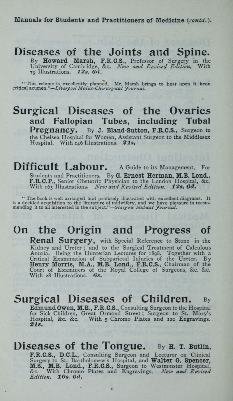 Diseases of the Joints and Spine. By Howard Marsh, F.R.C.S., Professor of Surgery in the University of Cambridge, &c. New and Revised Edition. With 79 Illustrations. 12 s. 6d. “ This volume is excellently planned. Mr. Marsh brings to bear upon it keen critical acumen .—Liverpool Medico-Chirurgical yournal. Surgical Diseases of the Ovaries and Fallopian Tubes, including Tubal Pregnancy. By J. Bland-Sutton, F.R.C.S., Surgeon to the Chelsea Hospital for Women, Assistant Surgeon to the Middlesex Hospital. With 146 Illustrations. 21s, Difficult Labour. A Guide to its Management. For Students and Practitioners. By G. Ernest Herman, M.B. Lond., F.R.C.P., Senior Obstetric Physician to the London Hospital, &c. With 165 Illustrations. New and Revised Edition. 12s. 6d. “ The book is well arranged and profusely illustrated with excellent diagrams. It is a decided acquisition to the literature of midwifery, and we have pleasure in recom- mending it to all interested In the subject”—Glasgow Medical yournal. On the Origin and Progress of Renal Surgery, with Special Reference to Stone in the Kidney and Ureter ; and to the Surgical Treatment of Calculous Anuria. Being the Hunterian Lectures for 1898. Together with a Critical Examination of Subparietal Injuries of the Ureter. By Henry Morris, M.A., M.B. Lond., F.R.C.S., Chairman of the Court of Examiners of the Royal College of Surgeons, &c. &c. With 28 Illustrations. 6s. Surgical Diseases of Children. By Edmund Owen, M.B., F.R.C.S., Consulting Surgeon to the Hospital for Sick Children, Great Ormond Street; Surgeon to St. Mary’s Hospital, &c. &c. With 5 Chromo Plates and 120 Engravings. 21s. Diseases of the Tongue. bv h. t. Butim, F.R.C.S., D.C.L., Consulting Surgeon and Lecturer on Clinical Surgery to St. Bartholomew’s Hospital, and Walter G. Spencer, M.S., M.B. Lond., F.R.C.S., Surgeon to Westminster Hospital, &c. With Chromo Plates and Engravings. New and Revised Edition. 10s. 6d,