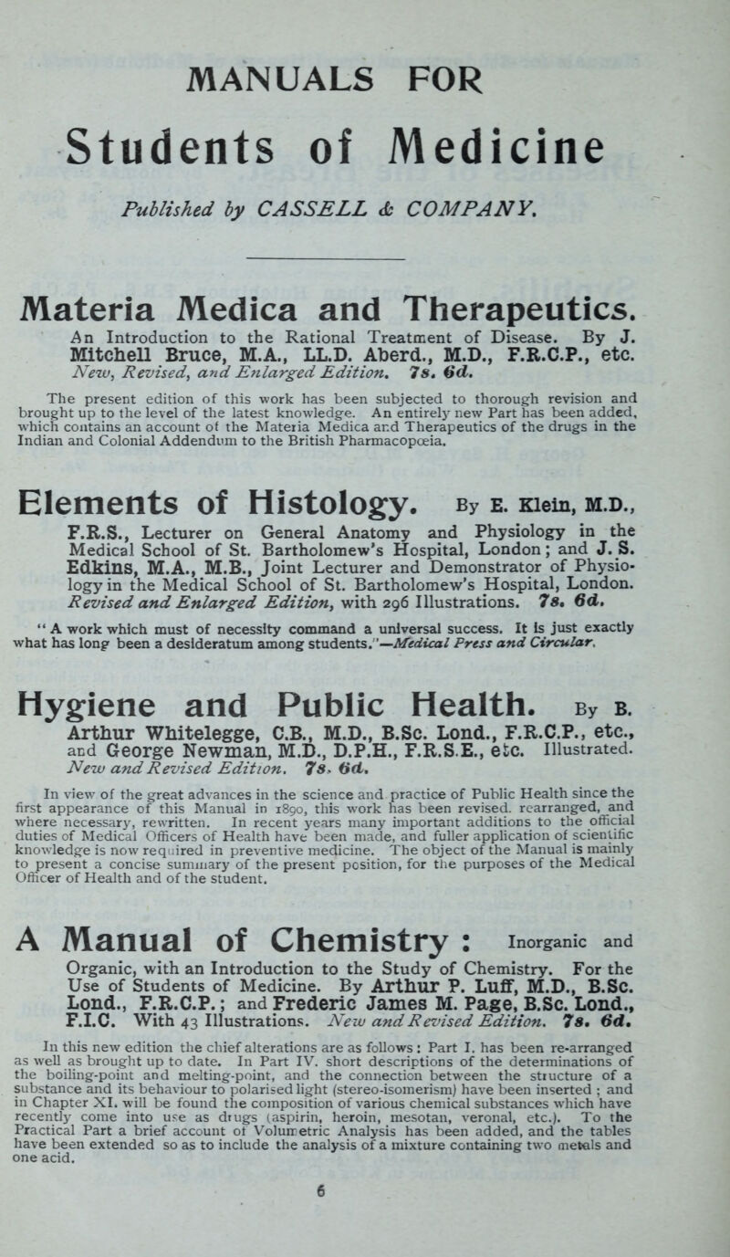 Students of Medicine Published by CASSELL <£- COMPANY. Materia Medica and Therapeutics. An Introduction to the Rational Treatment of Disease. By J. Mitchell Bruce, M.A., LL.D. Aberd., M.D., F.R.C.P., etc. New, Revised, and Enlarged Edition. 7s, 6d. The present edition of this work has been subjected to thorough revision and brought up to the level of the latest knowledge. An entirety new Part has been added, which contains an account of the Materia Medica and Therapeutics of the drugs in the Indian and Colonial Addendum to the British Pharmacopoeia. Elements of Histology. ey e. mem, m.d., F.R.S., Lecturer on General Anatomy and Physiology in the Medical School of St. Bartholomew’s Hospital, London; and J. S. Edkins, M.A., M.B., Joint Lecturer and Demonstrator of Physio- logy in the Medical School of St. Bartholomew’s Hospital, London. Revised and Enlarged Edition, with 296 Illustrations. 7 s, 6d, “ A work which must of necessity command a universal success. It Is just exactly what has long been a desideratum among students.'—Medical Press and Circular. Hygiene and Public Health. bv b. Arthur Whitelegge, C.B., M.D., B.Sc. Lond., F.R.C.P., etc., and George Newman, M.D., D.P.H., F.R.S.E., etc. Illustrated. New and Revised Edition. 7s, Gd. In view of the great advances in the science and practice of Public Health since the first appearance of this Manual in 1890, this work has been revised, rearranged, and where necessary, rewritten. In recent years many important additions to the official duties of Medical Officers of Health have been made, and fuller application of scientific knowledge is now required in preventive medicine. The object of the Manual is mainly to present a concise summary of the present position, for the purposes of the Medical Officer of Health and of the student. A Manual of Chemistry : Inorganic and Organic, with an Introduction to the Study of Chemistry. For the Use of Students of Medicine. By Arthur P. Luff, M.D., B.Sc. Lond., F.R.C.P.; and Frederic James M. Page, B.Sc. Lond., F.I.C. With 43 Illustrations. New and Revised Edition. 7s, 6d, In this new edition the chief alterations are as follows : Part I. has been re-arranged as well as brought up to date. In Part IV. short descriptions of the determinations of the boiling-point and melting-point, and the connection between the structure of a substance and its behaviour to polarised light (stereo-isomerism) have been inserted ; and in Chapter XI. will be found the composition of various chemical substances which have recently come into use as drugs (aspirin, heroin, mesotan, veronal, etc.). To the Practical Part a brief account of Volumetric Analysis has been added, and the tables have been extended so as to include the analysis of a mixture containing two metals and one acid.