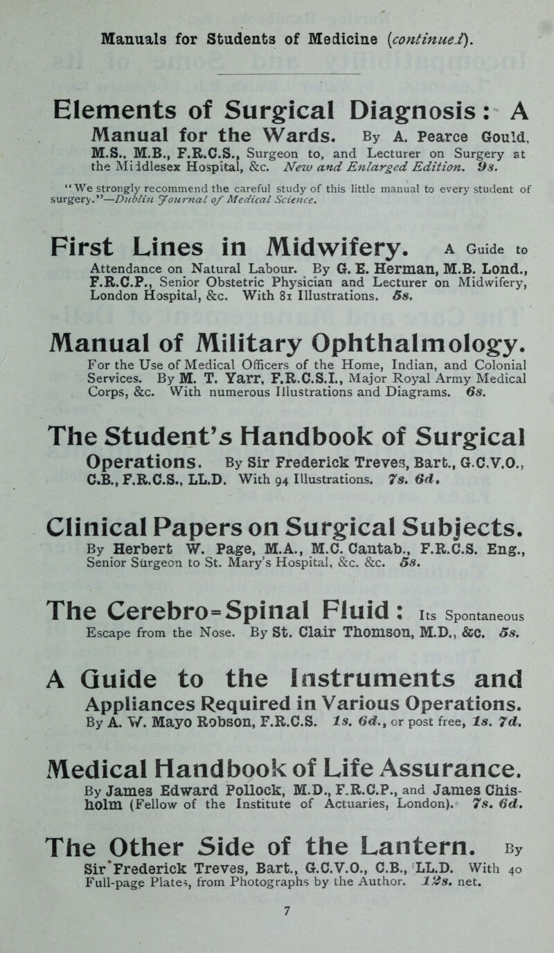 Manuals for Students of Medicine (continue!). Elements of Surgical Diagnosis : A Manual for the Wards. By a. Pearce Gould, M.S., M.B., F.R.C.S., Surgeon to, and Lecturer on Surgery at the Middlesex Hospital, &c. New and Enlarged Edition. 9s. “We strongly recommend the careful study of this little manual to every student of surgery.”—Dublin Journal of Medical Science. First Lines in Midwifery, a Guide to Attendance on Natural Labour. By G. E. Herman, M.B. Lond., F.R.C.P., Senior Obstetric Physician and Lecturer on Midwifery, London Hospital, &c. With 81 Illustrations. 5s. Manual of Military Ophthalmology. For the Use of Medical Officers of the Home, Indian, and Colonial Services. By M. T. Yarr, F.R.C.S.I., Major Royal Army Medical Corps, &c. With numerous Illustrations and Diagrams. 6s. The Student’s Handbook of Surgical Operations. By Sir Frederick Treves, Bart., G.C.V.O., C.B., F.R.C.S., LL.D. With 94 Illustrations. 7s. 6d. Clinical Papers on Surgical Subjects. By Herbert W. Page, M.A., M.C. Cantab., F.R.C.S. Eng., Senior Sturgeon to St. Mary’s Hospital, &c. &c. 5s. The Cerebro=Spinal Fluid: Its Spontaneous Escape from the Nose. By St. Clair Thomson, M.D., &C. 5s. A Guide to the Instruments and Appliances Required in Various Operations. By A. W. Mayo Robson, F.R.C.S. Is. 6d., or post free, Is. 7d. Medical Handbook of Life Assurance. By Jame3 Edward Pollock, M.D., F.R.C.P., and James Chis- holm (Fellow of the Institute of Actuaries, London). 7s. 6d. The Other Side of the Lantern. bv Sir'Frederick Treves, Bart., G.C.V.O., C.B., LL.D. With 40 Full-page Plates, from Photographs by the Author. l£s. net.