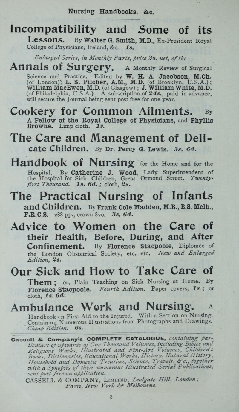 Nursing Handbooks, &c. Incompatibility and Some of its Lessons. By Walter G. Smith, M.D., Ex-President Royal College of Physicians, Ireland, &c. Is. Enlarged Series, in Monthly Parts, price 2s. net, of the Annals of Surgery. A Monthly Review of Surgical Science and Practice. Edited by W. H. A. Jacobson, M.Ch. (of London)*; L. S. Pilcher, A.M., M.D. (of Brooklyn, U.S.A.); William MacEwen, M.D. (of Glasgow); J. William White, M.D. (of Philadelphia, U.S.A.). A subscription of 24s., paid in advance, will secure the Journal being sent post free for one year. Cookery for Common Ailments. By A Fellow of the Royal College of Physicians, and Phyllis Browne. Limp cloth, is. The Care and Management of Deli= cate Children. By Dr. Percy G. Lewis. 3s. 6d. Handbook of Nursing for the Home and for the Hospital. By Catherine J. Wood, Lady Superintendent of the Hospital for Sick Children, Great Ormond Street. Twenty - first Thousand. Is. 6d. ; cloth, 2s. The Practical Nursing of Infants and Children. By Frank Cole Madden, M.B., B.S. Melb., F.R.C.S. 288 pp., crown 8vo. 3s. 6d. Advice to Women on the Care of their Health, Before, During, and After Confinement. By Florence stacpoole, Diploma of the London Obstetrical Society, etc. etc. New and Enlarged Edition, 2s. Our Sick and How to Take Care of Them; or, Plain Teaching on Sick Nursing at Home. By Florence Stacpoole. Fourth Edition. Paper covers, Is ; or cloth, Is. 6d. Ambulance Work and Nursing, a Handbook cn First Aid to the Injured. With a Section on Nursing. Containing Numerous Il ustiations from Photographs and Drawings. Cheap Edition. 6s. Cassell & Company’s COMPLETE CATALOGUE, containing par- ticulars of upwards of One Thousand Volumes, including Bibles and Religious Works, Illustrated and Fine-Art Volumes, Childrens Books, Dictionaries, Educational Works, History, Natural History, Household and Domestic Treatises, Science, Travels, arc., together with a Synopsis of their numerous Illustrated Serial Publications, sent post free on application. CASSELL & COMPANY, Limited, Ludgate Hill, London; Paris, New York <5r° Melbourne.