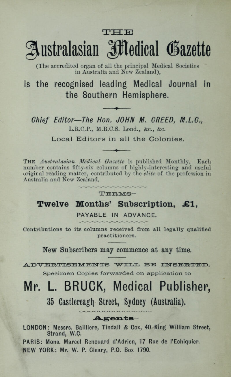 THE Australasian Iftedical Gazette (The accredited organ of all the principal Medical Societies in Australia and New Zealand), is the recognised leading Medical Journal in the Southern Hemisphere. Chief Editor—The Hon. JOHN M. CREED, M.L.C., L.R.C.P., M.R.C.S. Lond., &c., &c. Local Editors in all the Colonies. The Australasian Medical Gazette is published Monthly. Each number contains fifty-six columns of highly-interesting and useful origiral reading matter, contributed by the elite of the profession in Australia and New Zealand. Tiezruves— Twelve Months’ Subscription, JB1, PAYABLE IN ADVANCE. Contributions to its columns received from all legally qualified practitioners. New Subscribers may commence at any time. ADVERTISE MEWTS WIX.Xj BE INSEBTED. Specimen Copies forwarded on application to Mr. L. BRUCK, Medical Publisher, 35 Castlereagh Street, Sydney (Australia). Agents LONDON: Messrs. Bailliere, Tindall & Cox, 40 King William Street, Strand, W.C. PARIS: Mons. Marcel Renouard d’Adrien, 17 Rue de PEchiquier. NEW YORK: Mr. W. P. Cleary, P.0. Box 1790.