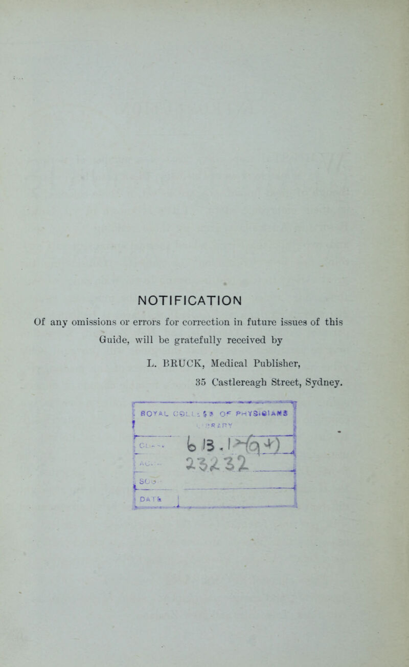 NOTIFICATION Of any omissions or errors for correction in future issues of this Guide, will be gratefully received by L. BRUCK, Medical Publisher, 35 Castlereagh Street, Sydney. ~~———— ■h ROYAL COLL:. % 3 i , * CL- Id 15.1 | DAT& ! - u