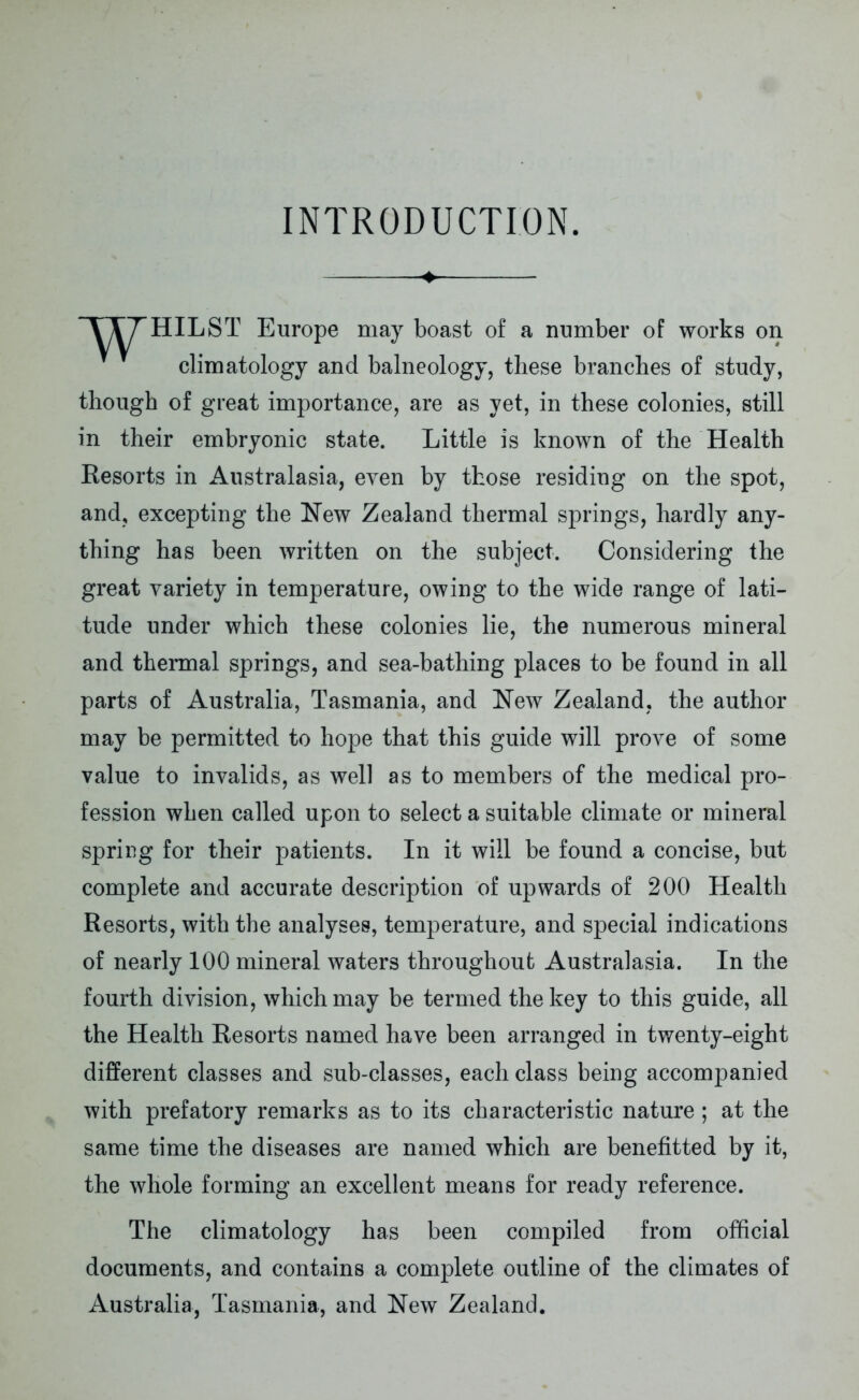 INTRODUCTION. ♦ TTTHILST Europe may boast of a number of works on climatology and balneology, these branches of study, though of great importance, are as yet, in these colonies, still in their embryonic state. Little is known of the Health Resorts in Australasia, even by those residing on the spot, and, excepting the New Zealand thermal springs, hardly any- thing has been written on the subject. Considering the great variety in temperature, owing to the wide range of lati- tude under which these colonies lie, the numerous mineral and thermal springs, and sea-bathing places to be found in all parts of Australia, Tasmania, and New Zealand, the author may be permitted to hope that this guide will prove of some value to invalids, as well as to members of the medical pro- fession when called upon to select a suitable climate or mineral spring for their patients. In it will be found a concise, but complete and accurate description of upwards of 200 Health Resorts, with the analyses, temperature, and special indications of nearly 100 mineral waters throughout Australasia. In the fourth division, which may be termed the key to this guide, all the Health Resorts named have been arranged in twenty-eight different classes and sub-classes, each class being accompanied with prefatory remarks as to its characteristic nature; at the same time the diseases are named which are benefitted by it, the whole forming an excellent means for ready reference. The climatology has been compiled from official documents, and contains a complete outline of the climates of Australia, Tasmania, and New Zealand.