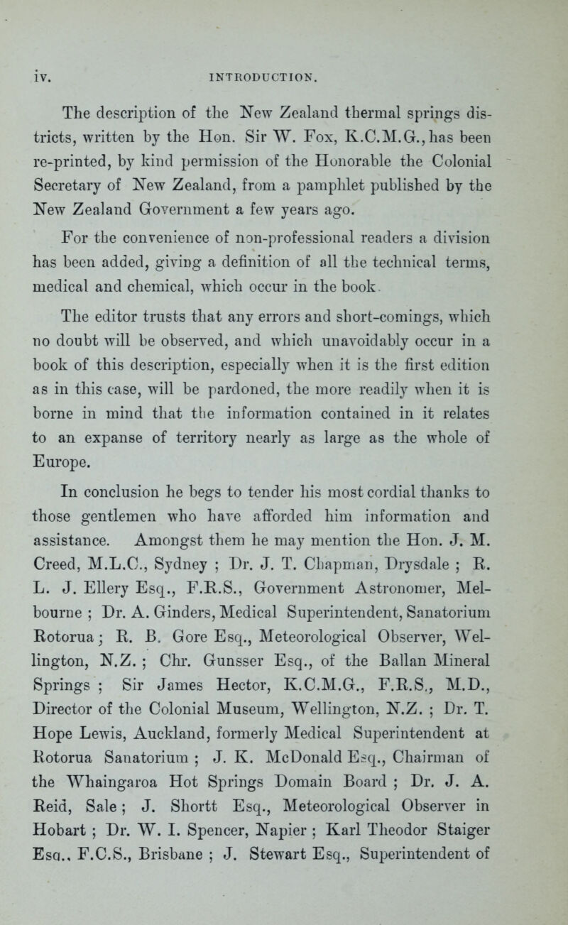 The description of the New Zealand thermal springs dis- tricts, written by the Hon. Sir W. Fox, R.C.M.G.,has been re-printed, by kind permission of the Honorable the Colonial Secretary of New Zealand, from a pamphlet published by the New Zealand Government a few years ago. For the convenience of non-professional readers a division has been added, giving a definition of all the technical terms, medical and chemical, which occur in the book. The editor trusts that any errors and short-comings, which no doubt will be observed, and which unavoidably occur in a book of this description, especially when it is the first edition as in this case, will be pardoned, the more readily when it is borne in mind that the information contained in it relates to an expanse of territory nearly as large as the whole of Europe. In conclusion he begs to tender his most cordial thanks to those gentlemen who have afforded him information and assistance. Amongst them he may mention the Hon. J. M. Creed, M.L.C., Sydney ; Hr. J. T. Chapman, Hrysdale ; R. L. J. Ellery Esq., F.R.S., Government Astronomer, Mel- bourne ; Hr. A. Ginders, Medical Superintendent, Sanatorium Rotorua; R. B. Gore Esq., Meteorological Observer, Wel- lington, N.Z. ; Chr. Gunsser Esq., of the Ballan Mineral Springs ; Sir James Hector, K.C.M.G., F.R.S., M.H., Hirector of the Colonial Museum, Wellington, N.Z. ; Hr. T. Hope Lewis, Auckland, formerly Medical Superintendent at Rotorua Sanatorium ; J. K. McHonald Esq., Chairman of the Whaingaroa Hot Springs Homain Board ; Hr. J. A. Reid, Sale; J. Shortt Esq., Meteorological Observer in Hobart ; Hr. W. I. Spencer, Napier ; Karl Theodor Staiger Esq., F.C.S., Brisbane ; J. Stewart Esq., Superintendent of