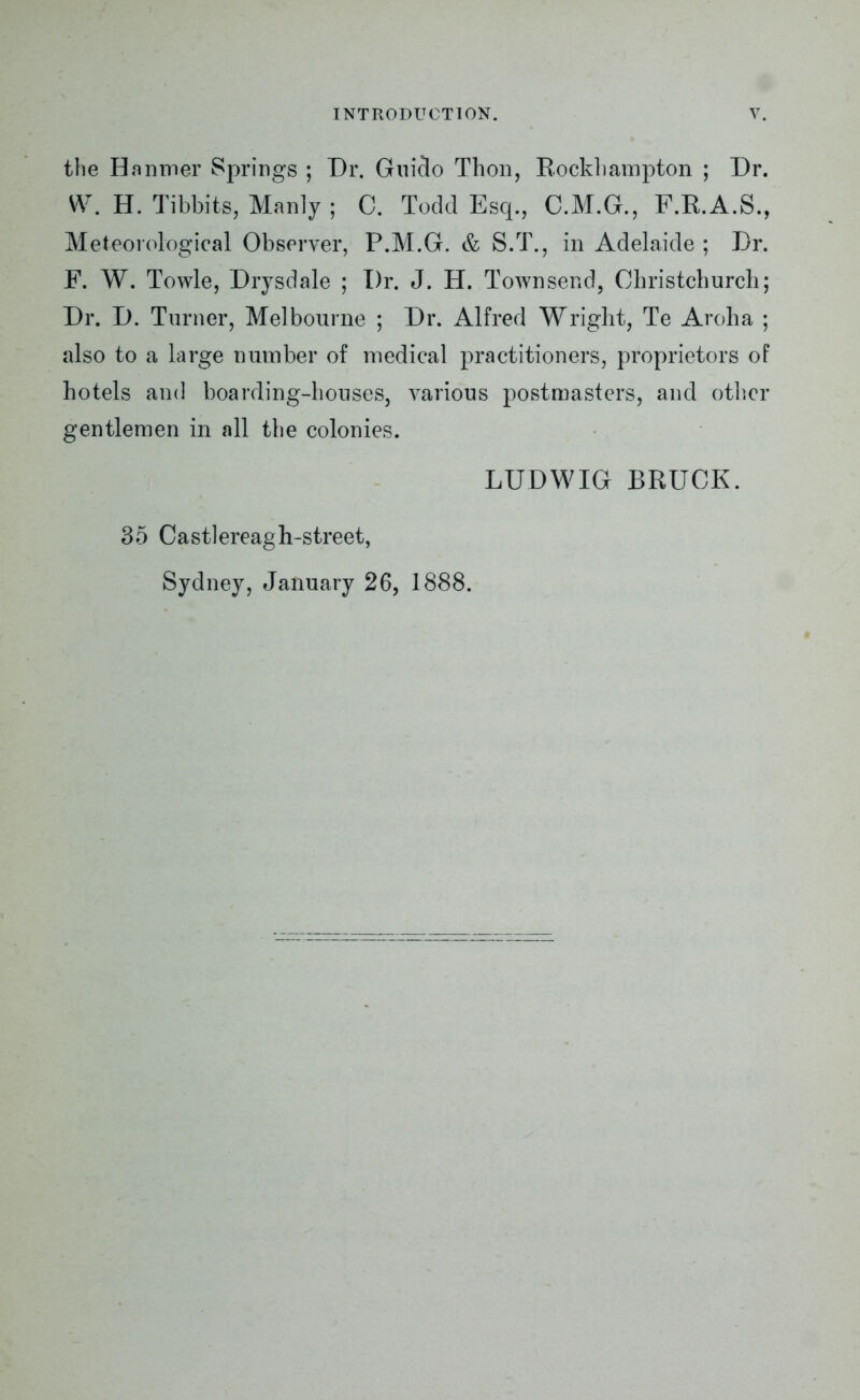 the Hanmer Springs ; Dr. Guido Thon, Rockhampton ; Dr. W. H. Tibbits, Manly ; C. Todd Esq., C.M.G., F.R.A.S., Meteorological Observer, P.M.G. & S.T., in Adelaide ; Dr. F. W. Towle, Drysdale ; Dr. J. H. Townsend, Christchurch; Dr. D. Turner, Melbourne ; Dr. Alfred Wright, Te Aroha ; also to a large number of medical practitioners, proprietors of hotels and boarding-houses, various postmasters, and other gentlemen in all the colonies. LUDWIG BRUCK. 35 Castlereagh-street, Sydney, January 26, 1888.