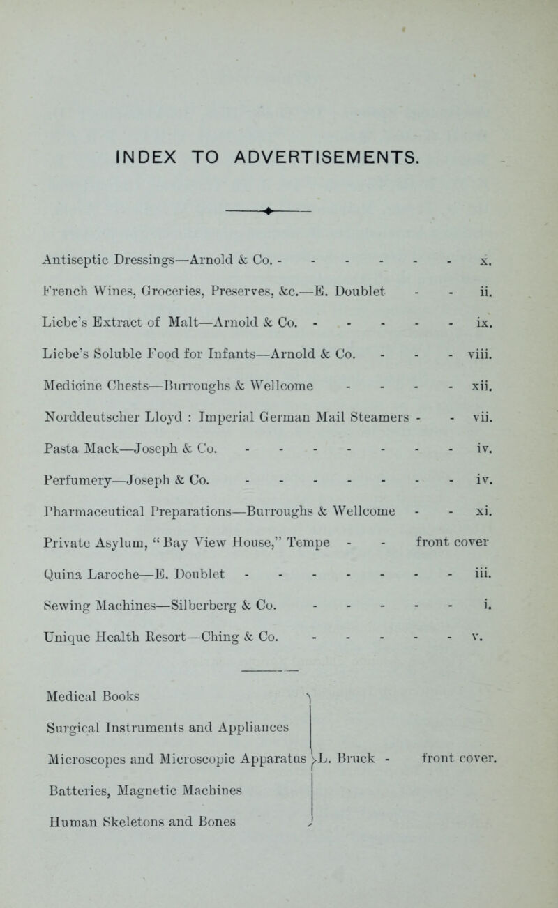 INDEX TO ADVERTISEMENTS. Antiseptic Dressings—Arnold & Co. - French Wines, Groceries, Preserves, &c.—E. Doublet Liebe’s Extract of Malt—Arnold & Co. - Licbe’s Soluble Food for Infants—Arnold & Co. Medicine Chests—Burroughs & Wellcome Norddeutscher Lloyd : Imperial German Mail Steamers Pasta Mack—Joseph k Co. Perfumery—Joseph k Co. Pharmaceutical Preparations—Burroughs k Wellcome Private Asylum, “ Bay View House,” Tempe - Quina Laroche—E. Doublet Sewing Machines—Silberberg k Co. - Unique Health Resort—Ching k Co. x. ii. ix. - viii. xii. vii. iv. iv. xi. front cover iii. Medical Books ^ Surgical Instruments and Appliances Microscopes and Microscopic Apparatus j>L. Bruck - front cover. Batteries, Magnetic Machines Human Skeletons and Bones