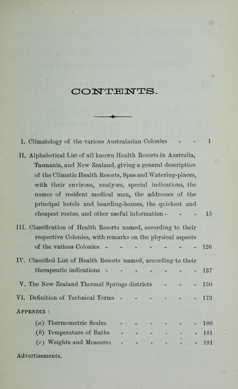 O O IsTTE 3STTS. I. Climatology of the various Australasian Colonies - - 1 II. Alphabetical List of all known Health Resorts in Australia, Tasmania, and New Zealand, giving a general description of the Climatic Health Resorts, Spas and Watering-places, with their environs, analyses, special indications, the names of resident medical men, the addresses of the principal hotels and boarding-houses, the quickest and cheapest routes, and other useful information - - 15 III. Classification of Health Resorts named, according to their respective Colonies, with remarks on the physical aspects of the various Colonies 126 IV. Classified List of Health Resorts named, according to their therapeutic indications 137 V. The New Zealand Thermal Springs districts - - - 150 VI. Definition of Technical Terms 173 Appendix : (a) Thermometric Scales 180 (b) Temperature of Baths 181 (tf) Weights and Measures 181 Advertisements.