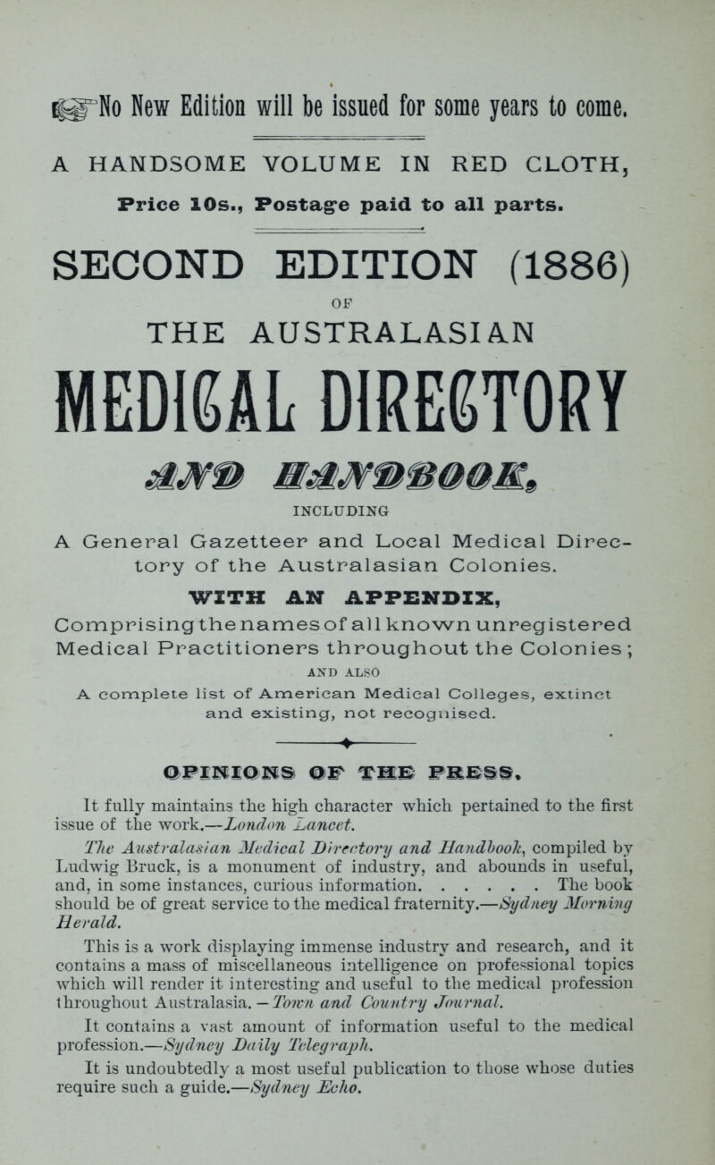 A HANDSOME VOLUME IN RED CLOTH, Price IDs., Postage paid to all parts. SECOND EDITION (1886) OF THE AUSTRALASIAN MEDICAL DIRECTORY INCLUDING A General Gazetteer and Local Medical Direc- tory of the Australasian Colonies. WITH AN APPENDIX, Comprising the names of all known unregistered Medical Practitioners throughout the Colonies; AND ALSO A complete list of American Medical Colleges, extinct and existing, not recognised. ♦ OPINIONS OP TIE FEE§S, It fully maintains the high character which pertained to the first issue of the work.—London Lancet. The Australasian Medical Directory and Handbook, compiled by Ludwig Bruck, is a monument of industry, and abounds in useful, and, in some instances, curious information The book should be of great service to the medical fraternity.—Sydney Morning Herald. This is a wrork displaying immense industry and research, and it contains a mass of miscellaneous intelligence on professional topics which will render it interesting and useful to the medical profession throughout Australasia. — Town and Country Journal. It contains a vast amount of information useful to the medical profession.—Sydney Daily Telegraph. It is undoubtedly a most useful publication to those whose duties require such a guide.—Sydney Echo.