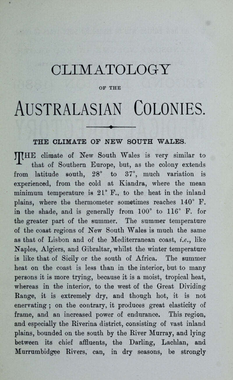 CLIMATOLOGY OF THE Australasian Colonies. + THE CLIMATE OF NEW SOUTH WALES. JT[HE climate of New South Wales is very similar to that of Southern Europe, but, as the colony extends from latitude south, 28° to 87°, much variation is experienced, from the cold at Kiandra, where the mean minimum temperature is 21° F., to the heat in the inland plains, where the thermometer sometimes reaches 140° F. in the shade, and is generally from 100° to 116° F. for the greater part of the summer. The summer temperature of the coast regions of New South Wales is much the same as that of Lisbon and of the Mediterranean coast, i.e., like Naples, Algiers, and Gibraltar, whilst the winter temperature is like that of Sicily or the south of Africa. The summer heat on the coast is less than in the interior, but to many persons it is more trying, because it is a moist, tropical heat, whereas in the interior, to the west of the Great Dividing Range, it is extremely dry, and though hot, it is not enervating ; on the contrary, it produces great elasticity of frame, and an increased power of endurance. This region, and especially the Riverina district, consisting of vast inland plains, bounded on the south by the River Murray, and lying between its chief affluents, the Darling, Lachlan, and Murrumbidgee Rivers, can, in dry seasons, be strongly