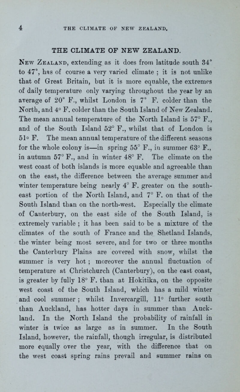 THE CLIMATE OF NEW ZEALAND. New Zealand, extending as it does from latitude south 34° to 47°, has of course a very varied climate ; it is not unlike that of Great Britain, but it is more equable, the extremes of daily temperature only varying throughout the year by an average of 20° F., whilst London is 7° F. colder than the North, and 4° F. colder than the South Island of New Zealand. The mean annual temperature of the North Island is 57° F., and of the South Island 52° F., whilst that of London is 51° F. The mean annual temperature of the different seasons for the whole colony is—in spring 55° F., in summer 63° F., in autumn 57° F., and in winter 48° F. The climate on the west coast of both islands is more equable and agreeable than on the east, the difference between the average summer and winter temperature being nearly 4° F. greater on the south- east portion of the North Island, and 7° F. on that of the South Island than on the north-west. Especially the climate of Canterbury, on the east side of the South Island, is extremely variable ; it has been said to be a mixture of the climates of the south of France and the Shetland Islands, the winter being most severe, and for two or three months the Canterbury Plains are covered with snow, whilst the summer is very hot ; moreover the annual fluctuation of temperature at Christchurch (Canterbury), on the east coast, is greater by fully 18° F. than at Hokitika, on the opposite west coast of the South Island, which has a mild winter and cool summer ; whilst Invercargill, 11° further south than Auckland, has hotter days in summer than Auck- land. In the North Island the probability of rainfall in winter is twice as large as in summer. In the South Island, however, the rainfall, though irregular, is distributed more equally over the year, with the difference that on the west coast spring rains prevail and summer rains on