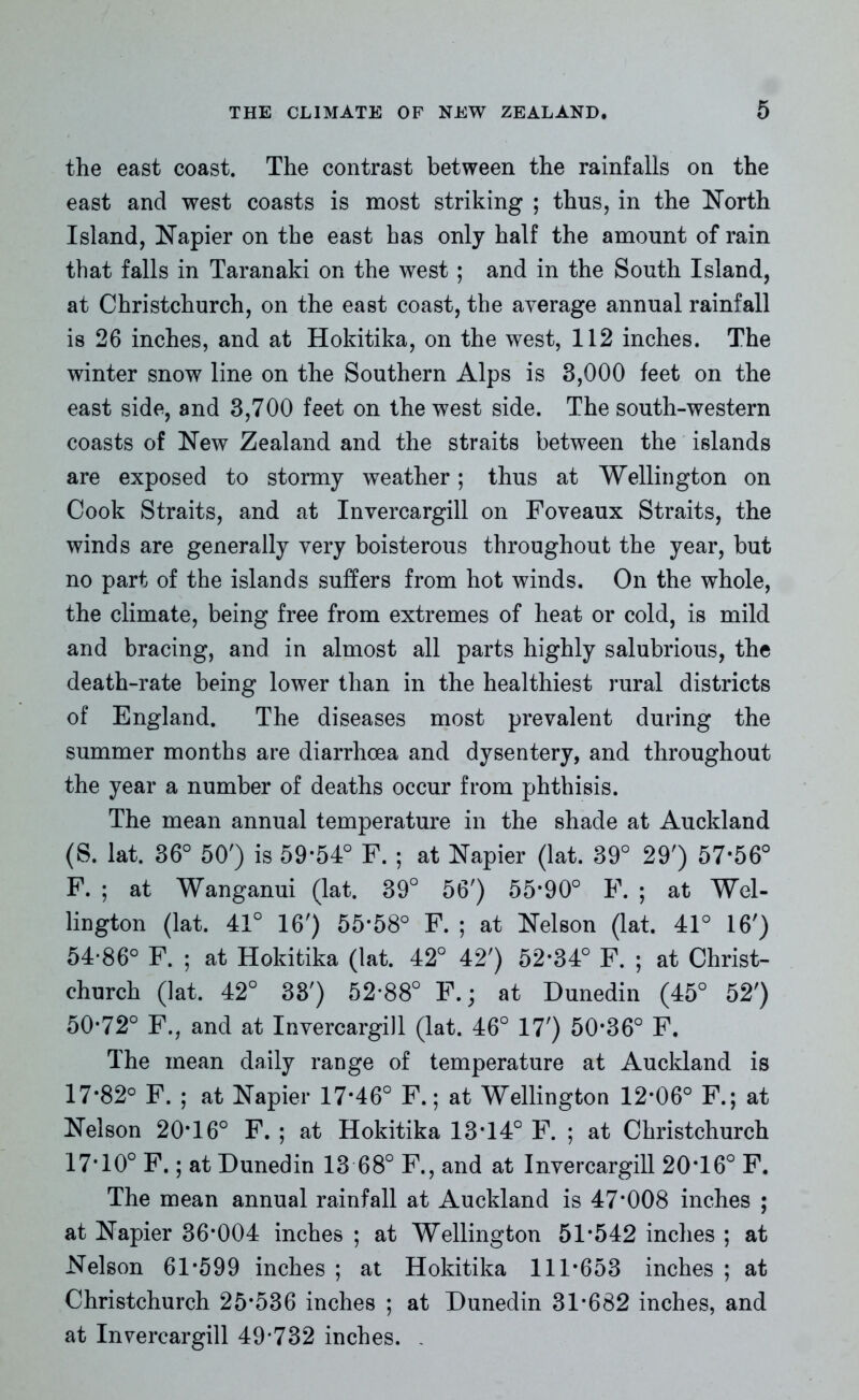 the east coast. The contrast between the rainfalls on the east and west coasts is most striking ; thus, in the North Island, Napier on the east has only half the amount of rain that falls in Taranaki on the west ; and in the South Island, at Christchurch, on the east coast, the average annual rainfall is 26 inches, and at Hokitika, on the west, 112 inches. The winter snow line on the Southern Alps is 3,000 feet on the east side, and 3,700 feet on the west side. The south-western coasts of New Zealand and the straits between the islands are exposed to stormy weather; thus at Wellington on Cook Straits, and at Invercargill on Foveaux Straits, the winds are generally very boisterous throughout the year, but no part of the islands suffers from hot winds. On the whole, the climate, being free from extremes of heat or cold, is mild and bracing, and in almost all parts highly salubrious, the death-rate being lower than in the healthiest rural districts of England. The diseases most prevalent during the summer months are diarrhoea and dysentery, and throughout the year a number of deaths occur from phthisis. The mean annual temperature in the shade at Auckland (S. lat. 36° 50') is 59*54° F. ; at Napier (lat. 39° 29') 57*56° F. ; at Wanganui (lat. 39° 56') 55*90° F. ; at Wel- lington (lat. 41° 16') 55*58° F. ; at Nelson (lat. 41° 16') 54*86° F. ; at Hokitika (lat. 42° 42') 52*34° F. ; at Christ- church (lat. 42° 33') 52*88° F.; at Dunedin (45° 52') 50*72° F., and at Invercargill (lat. 46° 17') 50*36° F. The mean daily range of temperature at Auckland is 17*82° F. ; at Napier 17*46° F.; at Wellington 12*06° F.; at Nelson 20*16° F. ; at Hokitika 13*14° F. ; at Christchurch 17*10° F.; at Dunedin 13 68° F., and at Invercargill 20*16° F. The mean annual rainfall at Auckland is 47*008 inches ; at Napier 36*004 inches ; at Wellington 51*542 inches ; at Nelson 61*599 inches ; at Hokitika 111*653 inches ; at Christchurch 25*536 inches ; at Dunedin 31*682 inches, and at Invercargill 49*732 inches. ,