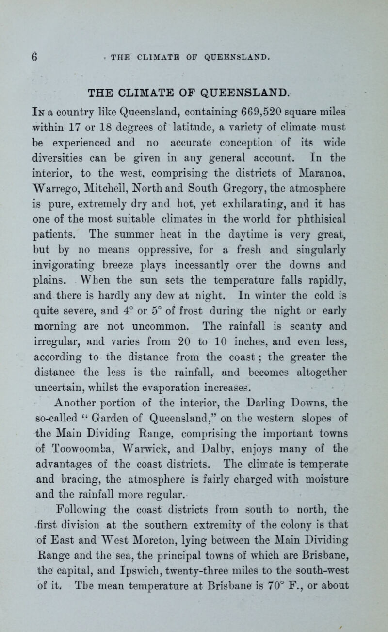 THE CLIMATE OF QUEENSLAND. In a country like Queensland, containing 669,520 square miles within 17 or 18 degrees of latitude, a variety of climate must be experienced and no accurate conception of its wide diversities can be given in any general account. In the interior, to the west, comprising the districts of Maranoa, Warrego, Mitchell, North and South Gregory, the atmosphere is pure, extremely dry and hot, yet exhilarating, and it has one of the most suitable climates in the world for phthisical patients. The summer heat in the daytime is very great, but by no means oppressive, for a fresh and singularly invigorating breeze plays incessantly over the downs and plains. When the sun sets the temperature falls rapidly, and there is hardly any dew at night. In winter the cold is quite severe, and 4° or 5° of frost during the night or early morning are not uncommon. The rainfall is scanty and irregular, and varies from 20 to 10 inches, and even less, according to the distance from the coast; the greater the distance the less is the rainfall, and becomes altogether uncertain, whilst the evaporation increases. Another portion of the interior, the Darling Downs, the so-called “ Garden of Queensland,” on the western slopes of the Main Dividing Kange, comprising the important towns of Toowoomba, Warwick, and Dalby, enjoys many of the advantages of the coast districts. The climate is temperate and bracing, the atmosphere is fairly charged with moisture and the rainfall more regular. Following the coast districts from south to north, the first division at the southern extremity of the colony is that of East and West Moreton, lying between the Main Dividing Kange and the sea, the principal towns of which are Brisbane, the capital, and Ipswich, twenty-three miles to the south-west of it. Tbe mean temperature at Brisbane is 70° F., or about