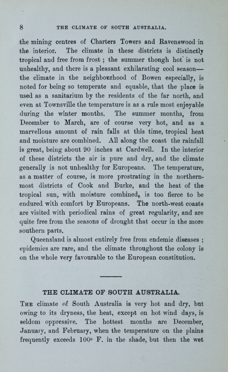 the mining centres of Charters Towers and Ravenswood in the interior. The climate in these districts is distinctly tropical and free from frost ; the summer though hot is not unhealthy, and there is a pleasant exhilarating cool season— the climate in the neighbourhood of Bowen especially, is noted for being so temperate and equable, that the place is used as a sanitarium by the residents of the far north, and even at Townsville the temperature is as a rule most enjoyable during the winter months. The summer months, from December to March, are of course very hot, and as a marvellous amount of rain falls at this time, tropical heat and moisture are combined. All along the coast the rainfall is great, being about 90 inches at Cardwell. In the interior of these districts the air is pure and dry, and the climate generally is not unhealthy for Europeans. The temperature, as a matter of course, is more prostrating in the northern- most districts of Cook and Burke, and the heat of the tropical sun, with moisture combined, is too fierce to be endured with comfort by Europeans. The north-west coasts are visited with periodical rains of great regularity, and are quite free from the seasons of drought that occur in the more southern parts. Queensland is almost entirely free from endemic diseases ; epidemics are rare, and the climate throughout the colony is on the whole very favourable to the European constitution. THE CLIMATE OF SOUTH AUSTRALIA. The climate of South Australia is very hot and dry, but owing to its dryness, the heat, except on hot wind days, is seldom oppressive. The hottest months are December, January, and February, when the temperature on the plains frequently exceeds 100° F. in the shade, but then the wet