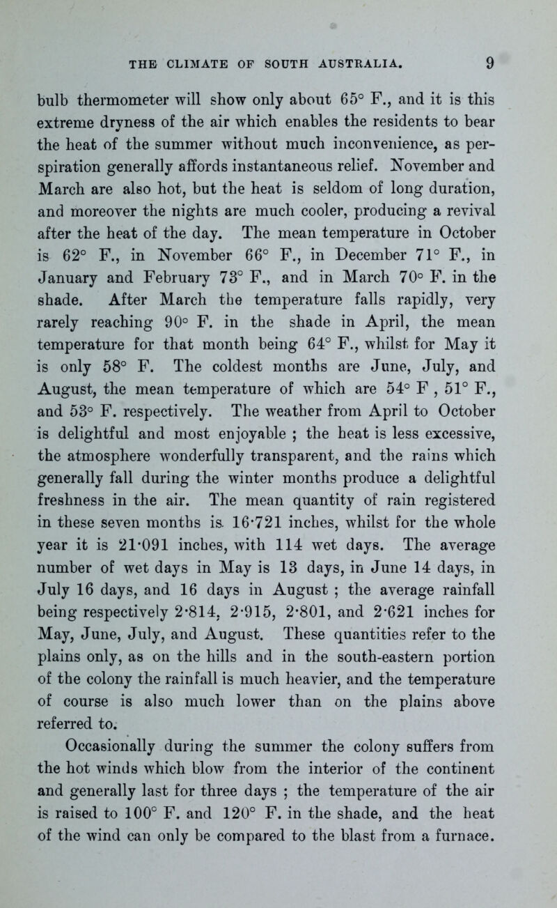 bulb thermometer will show only about 65° F., and it is this extreme dryness of the air which enables the residents to bear the heat of the summer without much inconvenience, as per- spiration generally affords instantaneous relief. November and March are also hot, but the heat is seldom of long duration, and moreover the nights are much cooler, producing a revival after the heat of the day. The mean temperature in October is 62° F., in November 66° F., in December 71° F., in January and February 73° F., and in March 70° F. in the shade. After March the temperature falls rapidly, very rarely reaching 90° F. in the shade in April, the mean temperature for that month being 64° F., whilst for May it is only 58° F. The coldest months are June, July, and August, the mean temperature of which are 54° F , 51° F., and 53° F. respectively. The weather from April to October is delightful and most enjoyable ; the heat is less excessive, the atmosphere wonderfully transparent, and the rains which generally fall during the winter months produce a delightful freshness in the air. The mean quantity of rain registered in these seven months is. 16*721 inches, whilst for the whole year it is 21*091 inches, with 114 wet days. The average number of wet days in May is 13 days, in June 14 days, in July 16 days, and 16 days in August ; the average rainfall being respectively 2*814, 2*915, 2*801, and 2*621 inches for May, June, July, and August. These quantities refer to the plains only, as on the hills and in the south-eastern portion of the colony the rainfall is much heavier, and the temperature of course is also much lower than on the plains above referred to. Occasionally during the summer the colony suffers from the hot winds which blow from the interior of the continent and generally last for three days ; the temperature of the air is raised to 100° F. and 120° F. in the shade, and the heat of the wind can only be compared to the blast from a furnace.