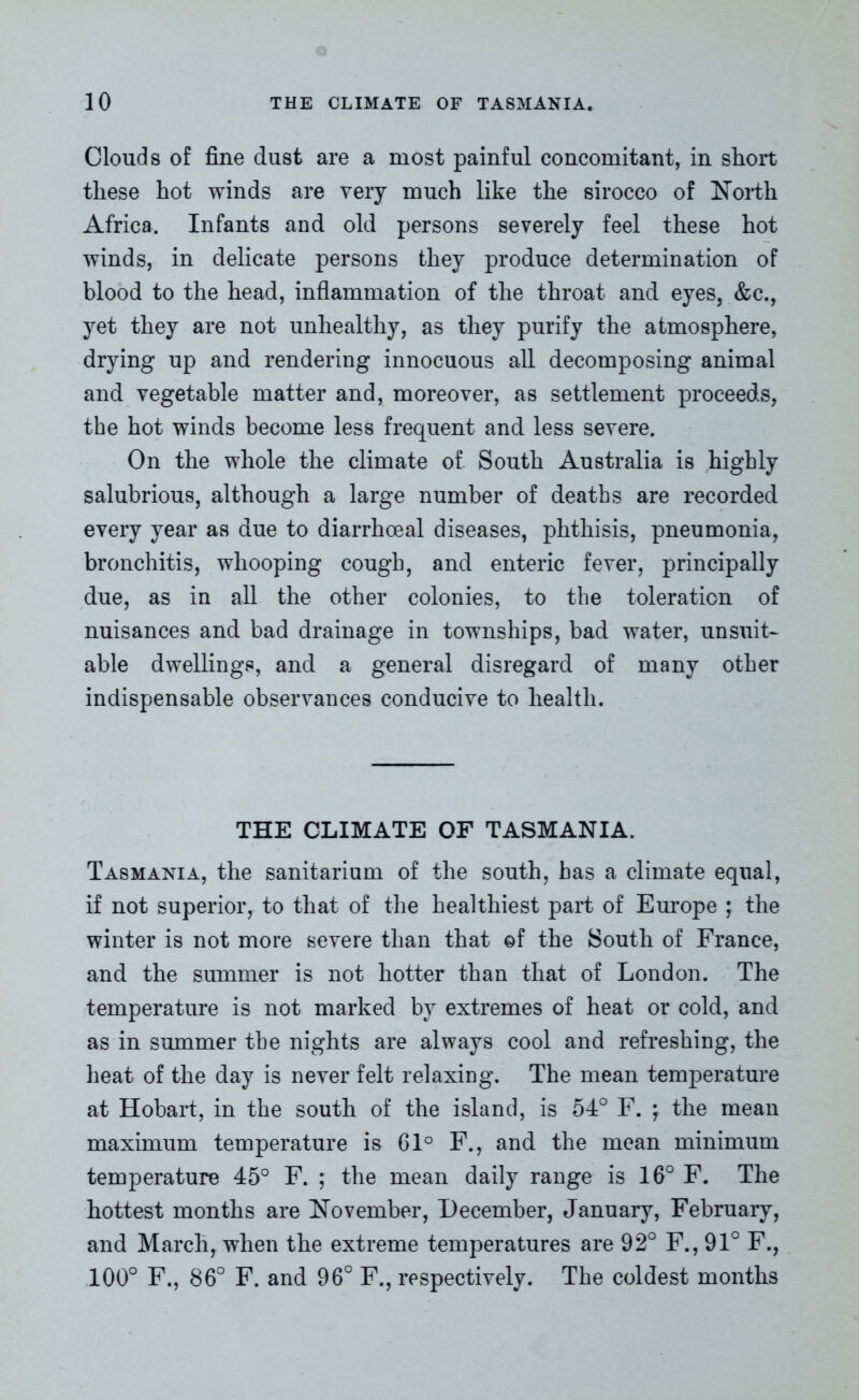 Clouds of fine dust are a most painful concomitant, in short these hot winds are very much like the sirocco of North Africa. Infants and old persons severely feel these hot winds, in delicate persons they produce determination of blood to the head, inflammation of the throat and eyes, &c., yet they are not unhealthy, as they purify the atmosphere, drying up and rendering innocuous all decomposing animal and vegetable matter and, moreover, as settlement proceeds, the hot winds become less frequent and less severe. On the whole the climate of South Australia is highly salubrious, although a large number of deaths are recorded every year as due to diarrhoeal diseases, phthisis, pneumonia, bronchitis, whooping cough, and enteric fever, principally due, as in all the other colonies, to the toleration of nuisances and bad drainage in townships, bad water, unsuit- able dwellings, and a general disregard of many other indispensable observances conducive to health. THE CLIMATE OF TASMANIA. Tasmania, the sanitarium of the south, has a climate equal, if not superior, to that of the healthiest part of Europe ; the winter is not more severe than that of the South of France, and the summer is not hotter than that of London. The temperature is not marked by extremes of heat or cold, and as in summer the nights are always cool and refreshing, the heat of the day is never felt relaxing. The mean temperature at Hobart, in the south of the island, is 54° F. } the mean maximum temperature is 61° F., and the mean minimum temperature 45° F. ; the mean daily range is 16° F. The hottest months are November, December, January, February, and March, when the extreme temperatures are 92° F., 91° F., 100° F., 86° F. and 96° F., respectively. The coldest months