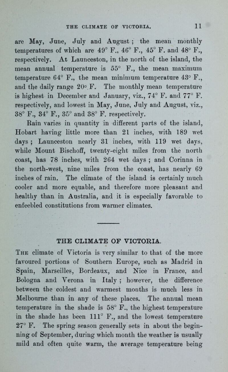 are May, June, July and August ; the mean monthly temperatures of which are 49° F., 46° F., 45° F. and 48° F., respectively. At Launceston, in the north of the island, the mean annual temperature is 55° F., the mean maximum temperature 64° F., the mean minimum temperature 43° F., and the daily range 20°. F. The monthly mean temperature is highest in December and January, viz., 74° F. and 77° F. respectively, and lowest in May, June, July and August, viz., 38° F., 34° F., 35° and 38° F. respectively. Rain varies in quantity in different parts of the island, Hobart having little more than 21 inches, with 189 wet days ; Launceston nearly 31 inches, with 119 wet days, while Mount Bischoff, twenty-eight miles from the north coast, has 78 inches, with 264 wet days ; and Corinna in the north-west, nine miles from the coast, has nearly 69 inches of rain. The climate of the island is certainly much cooler and more equable, and therefore more pleasant and healthy than in Australia, and it is especially favorable to enfeebled constitutions from warmer climates. THE CLIMATE OF VICTORIA. The climate of Victoria is very similar to that of the more favoured portions of Southern Europe, such as Madrid in Spain, Marseilles, Bordeaux, and Nice in France, and Bologna and Verona in Italy ; however, the difference between the coldest and warmest months is much less in Melbourne than in any of these places. The annual mean temperature in the shade is 58° F., the highest temperature in the shade has been 111° F., and the lowest temperature 27° F. The spring season generally sets in about the begin- ning of September, during which month the weather is usually mild and often quite warm, the average temperature being