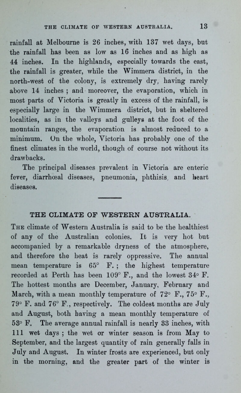 rainfall at Melbourne is 26 inches, with 137 wet days, but the rainfall has been as low as 16 inches and as high as 44 inches. In the highlands, especially towards the east, the rainfall is greater, while the Wimmera district, in the north-west of the colony, is extremely dry, having rarely above 14 inches ; and moreover, the evaporation, which in most parts of Victoria is greatly in excess of the rainfall, is especially large in the Wimmera district, but in sheltered localities, as in the valleys and gulleys at the foot of the mountain ranges, the evaporation is almost reduced to a minimum. On the whole, Victoria has probably one of the finest climates in the world, though of course not without its drawbacks. The principal diseases prevalent in Victoria are enteric fever, diarrhoeal diseases, pneumonia, phthisis, and heart diseases. THE CLIMATE OF WESTERN AUSTRALIA. The climate of Western Australia is said to be the healthiest of any of the Australian colonies. It is very hot but accompanied by a remarkable dryness of the atmosphere, and therefore the heat is rarely oppressive. The annual mean temperature is 65° F. ; the highest temperature recorded at Perth has been 109° F., and the lowest 34° F. The hottest months are December, January, February and March, with a mean monthly temperature of 72° F., 75° F.;, 79° F. and 76° F., respectively. The coldest months are July and August, both having a mean monthly temperature of 53° F. The average annual rainfall is nearly 33 inches, with 111 wet days ; the wet or winter season is from May to September, and the largest quantity of rain generally falls in July and August. In winter frosts are experienced, but only in the morning, and the greater part of the winter is