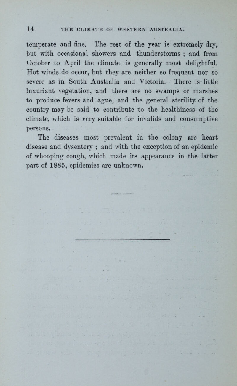 temperate and fine. The rest of the year is extremely dry, but with occasional showers and thunderstorms ; and from October to April the climate is generally most delightful. Hot winds do occur, but they are neither so frequent nor so severe as in South Australia and Victoria. There is little luxuriant vegetation, and there are no swamps or marshes to produce fevers and ague, and the general sterility of the country may be said to contribute to the healthiness of the climate, which is very suitable for invalids and consumptive persons. The diseases most prevalent in the colony are heart disease and dysentery ; and with the exception of an epidemic of whooping cough, which made its appearance in the latter part of 1885, epidemics are unknown.