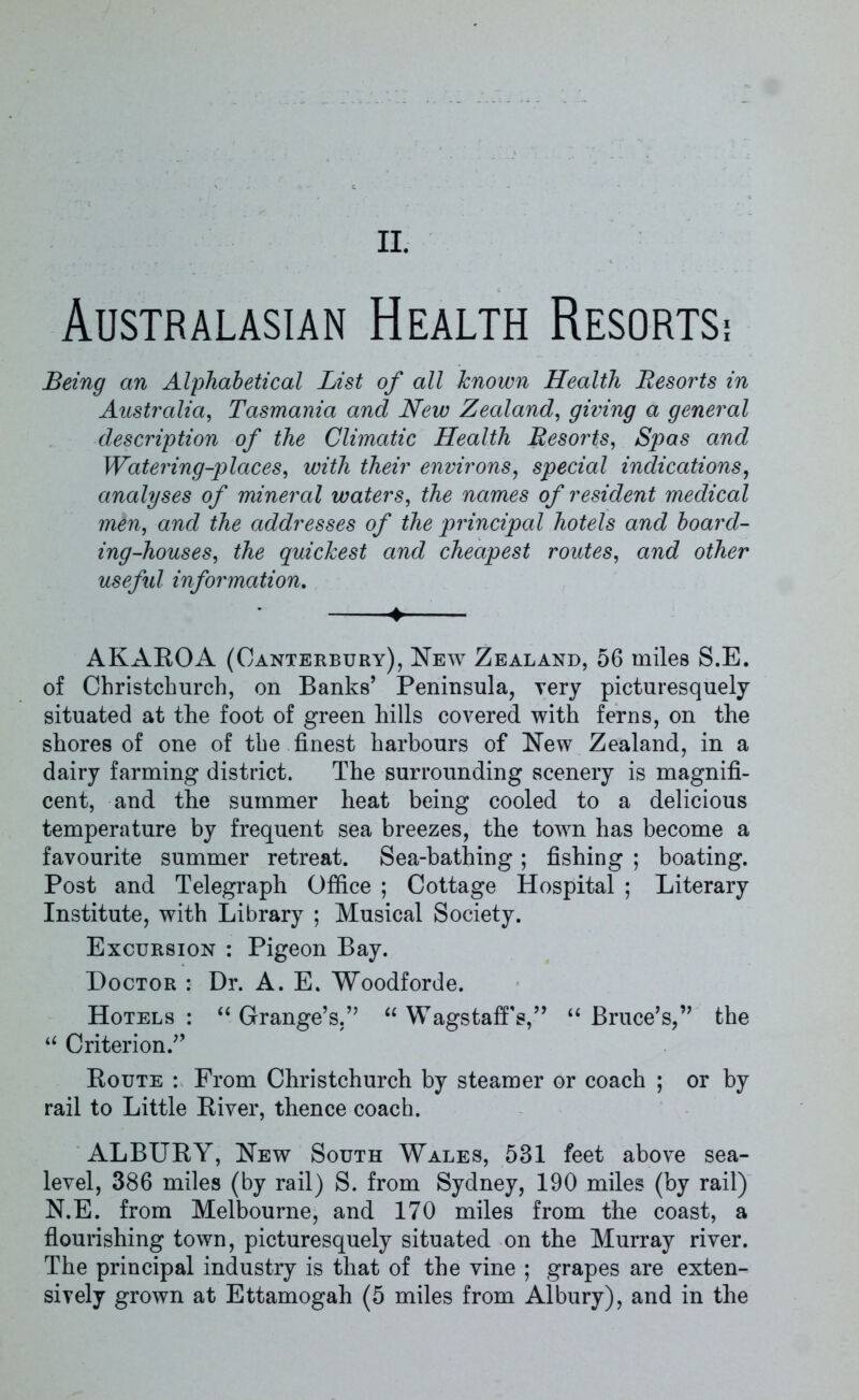 II. Australasian Health Resortsi Being an Alphabetical List of all known Health Resorts in Australia, Tasmania and New Zealand, giving a general description of the Climatic Health Resorts, Spas and Watering-places, with their environs, special indications, analyses of mineral waters, the names of resident medical men, and the addresses of the principal hotels and board- ing-houses, the quickest and cheapest routes, and other useful information. 4 AKAROA (Canterbury), New Zealand, 56 miles S.E. of Christchurch, on Banks’ Peninsula, very picturesquely situated at the foot of green hills covered with ferns, on the shores of one of the finest harbours of New Zealand, in a dairy farming district. The surrounding scenery is magnifi- cent, and the summer heat being cooled to a delicious temperature by frequent sea breezes, the town has become a favourite summer retreat. Sea-bathing ; fishing ; boating. Post and Telegraph Office ; Cottage Hospital ; Literary Institute, with Library ; Musical Society. Excursion : Pigeon Bay. Doctor : Dr. A. E. Woodforde. Hotels: “Grange’s.” “ WagstafFs,” “Bruce’s,” the “ Criterion.” Route : From Christchurch by steamer or coach ; or by rail to Little River, thence coach. ALBURY, New South Wales, 531 feet above sea- level, 386 miles (by rail) S. from Sydney, 190 miles (by rail) N.E. from Melbourne, and 170 miles from the coast, a flourishing town, picturesquely situated on the Murray river. The principal industry is that of the vine ; grapes are exten-