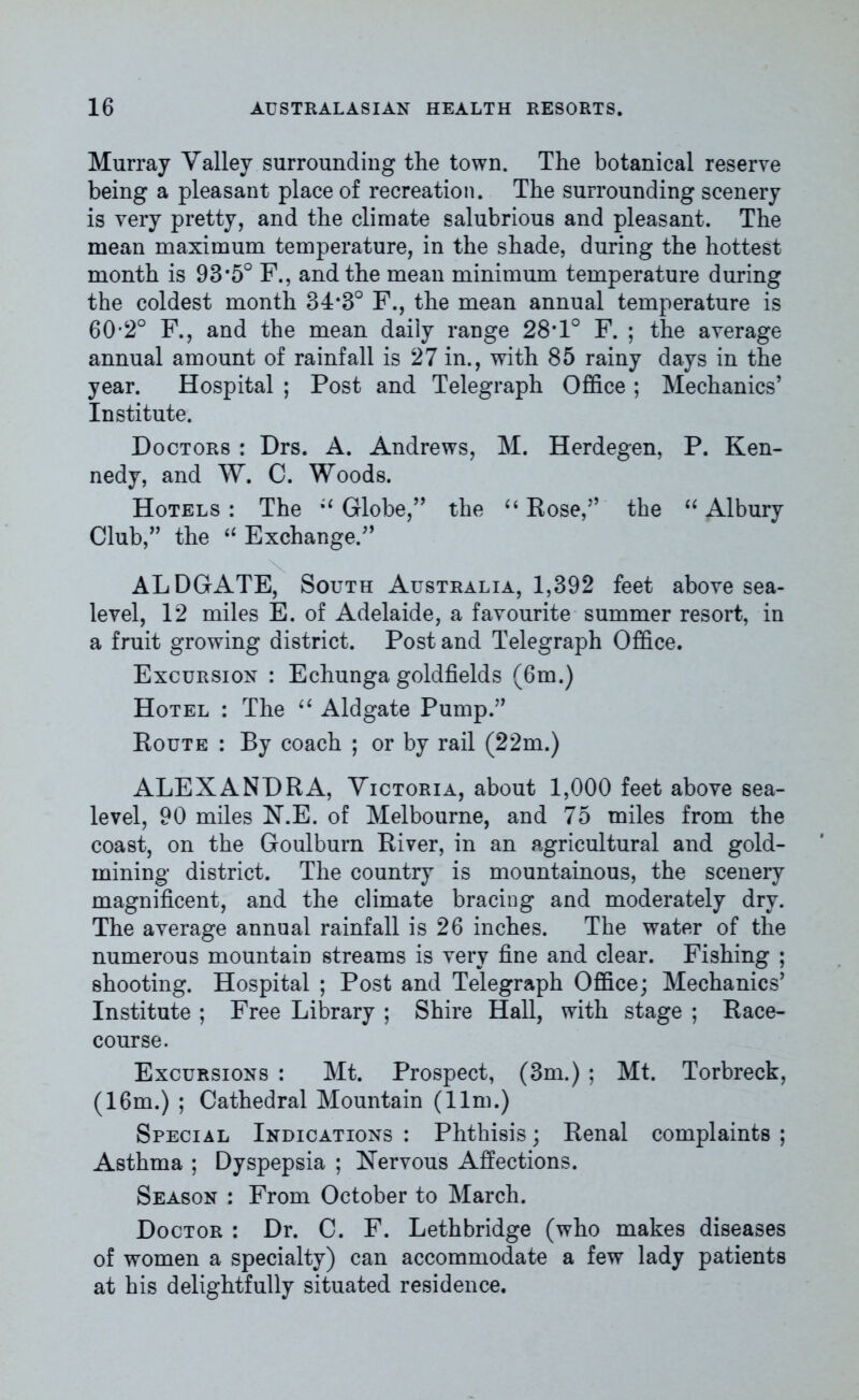 Murray Yalley surrounding the town. The botanical reserve being a pleasant place of recreation. The surrounding scenery is very pretty, and the climate salubrious and pleasant. The mean maximum temperature, in the shade, during the hottest month is 93*5° F., and the mean minimum temperature during the coldest month 34*3° F., the mean annual temperature is 60*2° F., and the mean daily range 28‘l0 F. ; the average annual amount of rainfall is 27 in., with 85 rainy days in the year. Hospital ; Post and Telegraph Office ; Mechanics’ Institute. Doctors : Drs. A. Andrews, M. Herdegen, P. Ken- nedy, and W. C. Woods. Hotels : The Globe,” the “ Rose,” the “ Albury Club,” the “ Exchange.” ALDGATE, South Australia, 1,392 feet above sea- level, 12 miles E. of Adelaide, a favourite summer resort, in a fruit growing district. Post and Telegraph Office. Excursion : Echunga goldfields (6m.) Hotel : The “ Aldgate Pump.” Route : By coach ; or by rail (22m.) ALEXANDRA, Victoria, about 1,000 feet above sea- level, 90 miles N.E. of Melbourne, and 75 miles from the coast, on the Goulburn River, in an agricultural and gold- mining district. The country is mountainous, the scenery magnificent, and the climate bracing and moderately dry. The average annual rainfall is 26 inches. The water of the numerous mountain streams is very fine and clear. Fishing ; shooting. Hospital ; Post and Telegraph Office; Mechanics’ Institute ; Free Library ; Shire Hall, with stage ; Race- course. Excursions : Mt. Prospect, (3m.) ; Mt. Torbreck, (16m.) ; Cathedral Mountain (11m.) Special Indications : Phthisis; Renal complaints ; Asthma ; Dyspepsia ; Nervous Affections. Season : From October to March. Doctor : Dr. C. F. Lethbridge (who makes diseases of women a specialty) can accommodate a few lady patients at his delightfully situated residence.