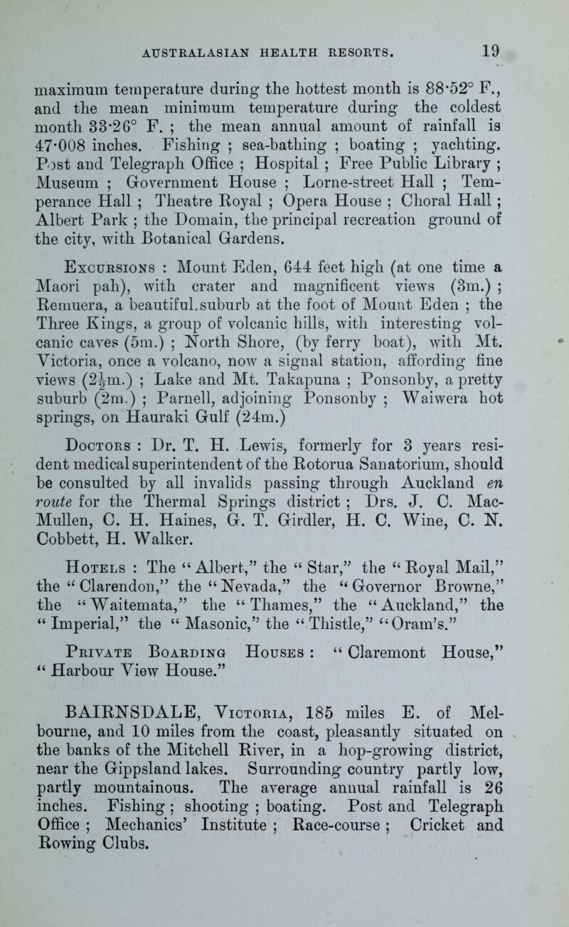 maximum temperature during the hottest month is 88*52° F., and the mean minimum temperature during the coldest month 38*26° F. ; the mean annual amount of rainfall is 47*008 inches. Fishing ; sea-bathing ; boating ; yachting. Post and Telegraph Office ; Hospital ; Free Public Library ; Museum ; Government House ; Lorne-street Hall ; Tem- perance Hail ; Theatre Royal ; Opera House ; Choral Hall ; Albert Park ; the Domain, the principal recreation ground of the city, with Botanical Gardens. Excursions : Mount Eden, 644 feet high (at one time a Maori pah), with crater and magnificent views (3m.) ; Remuera, a beautiful.suburb at the foot of Mount Eden ; the Three Kings, a group of volcanic hills, with interesting vol- canic caves (5m.) ; North Shore, (by ferry boat), with Mt. Victoria, once a volcano, now a signal station, affording fine views (2^m.) ; Lake and Mt. Takapuna ; Ponsonby, a pretty suburb (2m.) ; Parnell, adjoining Ponsonby ; Waiwera hot springs, on Hauraki Gulf (24m.) Doctors : Dr. T. H. Lewis, formerly for 3 years resi- dent medical superintendent of the Rotorua Sanatorium, should be consulted by all invalids passing through Auckland en route for the Thermal Springs district ; Drs. J. C. Mac- Mullen, C. H. Haines, G. T. Girdler, H. C. Wine, C. N. Cobbett, H. Walker. Hotels : The “Albert,” the “ Star,” the “ Royal Mail,” the “ Clarendon,” the “ Nevada,” the “ Governor Browne,” the “Waitemata,” the “Thames,” the “Auckland,” the “ Imperial,” the “ Masonic,” the “ Thistle,” “Oram’s.” Private Boarding Houses : “ Claremont House,” “ Harbour View House.” BAIRNSDALE, Victoria, 185 miles E. of Mel- bourne, and 10 miles from the coast, pleasantly situated on the banks of the Mitchell River, in a hop-growing district, near the Gippsland lakes. Surrounding country partly low, partly mountainous. The average annual rainfall is 26 inches. Fishing ; shooting ; boating. Post and Telegraph Office ; Mechanics’ Institute ; Race-course ; Cricket and Rowing Clubs.