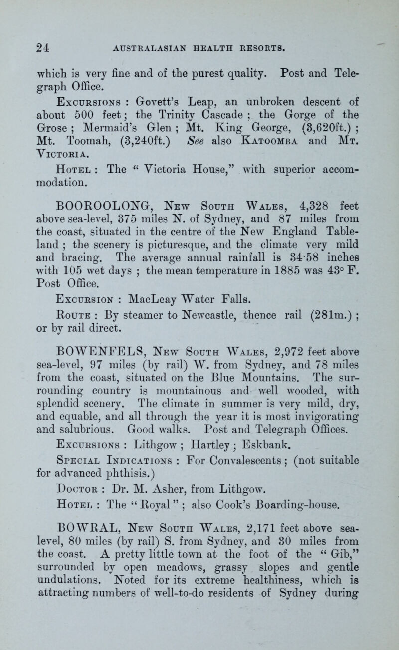 which is very fine and of the purest quality. Post and Tele- graph Office. Excursions : Govett’s Leap, an unbroken descent of about 500 feet; the Trinity Cascade ; the Gorge of the Grose ; Mermaid’s Glen ; Mt. King George, (3,620ft.) ; Mt. Toomah, (3,240ft.) See also Katoomba and Mt. Victoria. Hotel : The “ Victoria House,” with superior accom- modation. BOOROOLONG, New South Wales, 4,328 feet above sea-level, 375 miles N. of Sydney, and 87 miles from the coast, situated in the centre of the New England Table- land ; the scenery is picturesque, and the climate very mild and bracing. The average annual rainfall is 34*58 inches with 105 wet days ; the mean temperature in 1885 was 43° F. Post Office. Excursion : MacLeay Water Falls. Route : By steamer to Newcastle, thence rail (281m.) ; or by rail direct. BOWENFELS, New South Wales, 2,972 feet above sea-level, 97 miles (by rail) W. from Sydney, and 78 miles from the coast, situated on the Blue Mountains. The sur- rounding country is mountainous and well wooded, with splendid scenery. The climate in summer is very mild, dry, and equable, and all through the year it is most invigorating and salubrious. Good walks. Post and Telegraph Offices. Excursions : Lithgow ; Hartley ; Eskbank. Special Indications : For Convalescents; (not suitable for advanced phthisis.) Doctor : Dr. M. Asher, from Lithgow. Hotel : The “ Royal ” ; also Cook’s Boarding-house. BOWRAL, New South Wales, 2,171 feet above sea- level, 80 miles (by rail) S. from Sydney, and 30 miles from the coast. A pretty little town at the foot of the “ Gib,” surrounded by open meadows, grassy slopes and gentle undulations. Noted for its extreme healthiness, which is attracting numbers of well-to-do residents of Sydney during