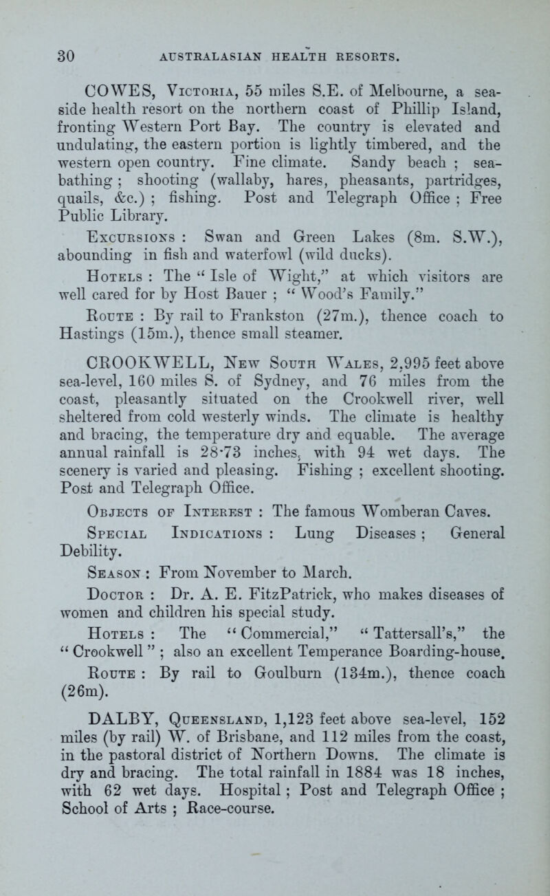 COWES, Victoria, 55 miles S.E. of Melbourne, a sea- side health resort on the northern coast of Phillip Island, fronting Western Port Bay. The country is elevated and undulating, the eastern portion is lightly timbered, and the western open country. Fine climate. Sandy beach ; sea- bathing ; shooting (wallaby, hares, pheasants, partridges, quails, &c.) ; fishing. Post and Telegraph Office ; Free Public Library. Excursions : Swan and Green Lakes (8m. S.W.), abounding in fish and waterfowl (wild ducks). Hotels : The “ Isle of Wight/’ at which visitors are well cared for by Host Bauer ; “ Wood’s Family.” Route : By rail to Frankston (27m.), thence coach to Hastings (15m.), thence small steamer. CROOKWELL, New South Wales, 2,995 feet above sea-level, 160 miles S. of Sydney, and 76 miles from the coast, pleasantly situated on the Crookwell river, well sheltered from cold westerly winds. The climate is healthy and bracing, the temperature dry and equable. The average annual rainfall is 28*73 inches, with 94 wet days. The scenery is varied and pleasing. Fishing ; excellent shooting. Post and Telegraph Office. Objects of Interest : The famous Womberan Caves. Special Indications : Lung Diseases ; General Debility. Season : From November to March. Doctor : Dr. A. E. FitzPatrick, who makes diseases of women and children his special study. Hotels : The “ Commercial,” “ Tattersall’s,” the “ Crookwell ” ; also an excellent Temperance Boarding-house. Route : By rail to Goulburn (134m.), thence coach (26m). DALBY, Queensland, 1,123 feet above sea-level, 152 miles (by rail) W. of Brisbane, and 112 miles from the coast, in the pastoral district of Northern Downs. The climate is dry and bracing. The total rainfall in 1884 was 18 inches, with 62 wet days. Hospital ; Post and Telegraph Office ; School of Arts ; Race-course.