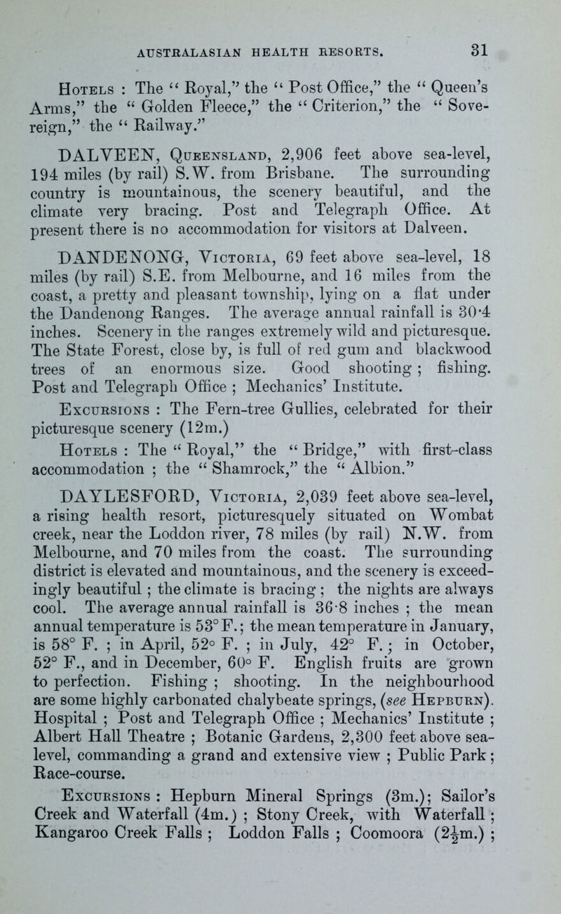 Hotels : The “ Royal,” the “ Post Office,” the “ Queen’s Arms,” the “ Golden Fleece,” the “ Criterion,” the “ Sove- reign,” the u Railway.” DAL VEEN, Queensland, 2,906 feet above sea-level, 194 miles (by rail) S. W. from Brisbane. The surrounding country is mountainous, the scenery beautiful, and the climate very bracing. Post and Telegraph Office. At present there is no accommodation for visitors at Dalveen. DANDENONG, Victoria, 69 feet above sea-level, 18 miles (by rail) S.E. from Melbourne, and 16 miles from the coast, a pretty and pleasant township, lying on a flat under the Dandenong Ranges. The average annual rainfall is 30*4 inches. Scenery in the ranges extremely wild and picturesque. The State Forest, close by, is full of red gum and blackwood trees of an enormous size. Good shooting ; fishing. Post and Telegraph Office ; Mechanics’ Institute. Excursions : The Fern-tree Gullies, celebrated for their picturesque scenery (12m.) Hotels : The “ Royal,” the “ Bridge,” with first-class accommodation ; the “ Shamrock,” the “ Albion.” DAYLESFORD, Victoria, 2,039 feet above sea-level, a rising health resort, picturesquely situated on Wombat creek, near the Loddon river, 78 miles (by rail) N.W. from Melbourne, and 70 miles from the coast. The surrounding district is elevated and mountainous, and the scenery is exceed- ingly beautiful ; the climate is bracing ; the nights are always cool. The average annual rainfall is 36*8 inches ; the mean annual temperature is 53° F.; the mean temperature in January, is 58° F. ; in April, 52° F. ; in July, 42° F.; in October, 52° F., and in December, 60° F. English fruits are grown to perfection. Fishing ; shooting. In the neighbourhood are some highly carbonated chalybeate springs, (see Hepburn). Hospital ; Post and Telegraph Office ; Mechanics’ Institute ; Albert Hall Theatre ; Botanic Gardens, 2,300 feet above sea- level, commanding a grand and extensive view ; Public Park; Race-course. Excursions : Hepburn Mineral Springs (3m.); Sailor’s Creek and Waterfall (4m.) ; Stony Creek, with Waterfall; Kangaroo Creek Falls ; Loddon Falls ; Coomoora (2-|m.) ;