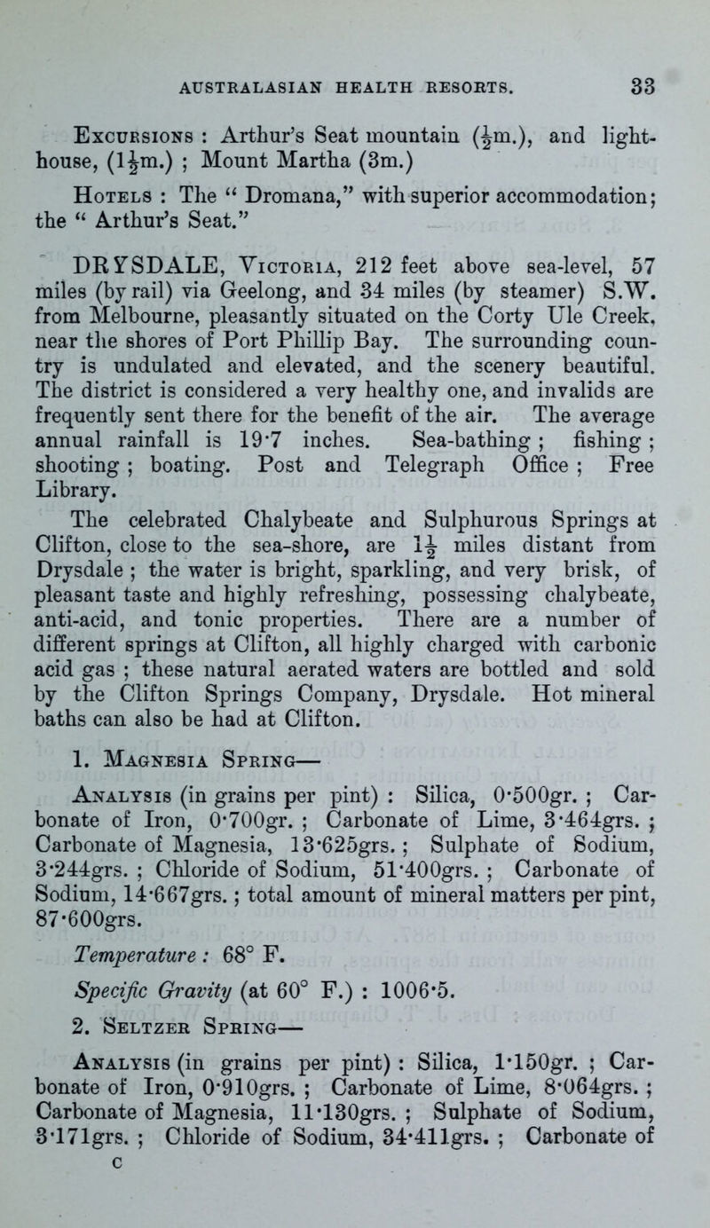 Excursions : Arthur’s Seat mountain (^m.), and light- house, ; Mount Martha (3m.) Hotels : The “ Dromana,” with superior accommodation; the “ Arthur’s Seat.” DRiTSDALE, Victoria, 212 feet above sea-level, 57 miles (by rail) via Geelong, and 34 miles (by steamer) S.W. from Melbourne, pleasantly situated on the Corty Ule Creek, near the shores of Port Phillip Bay. The surrounding coun- try is undulated and elevated, and the scenery beautiful. The district is considered a very healthy one, and invalids are frequently sent there for the benefit of the air. The average annual rainfall is 19*7 inches. Sea-bathing ; fishing ; shooting ; boating. Post and Telegraph Office ; Free Library. The celebrated Chalybeate and Sulphurous Springs at Clifton, close to the sea-shore, are miles distant from Drysdale ; the water is bright, sparkling, and very brisk, of pleasant taste and highly refreshing, possessing chalybeate, anti-acid, and tonic properties. There are a number of different springs at Clifton, all highly charged with carbonic acid gas ; these natural aerated waters are bottled and sold by the Clifton Springs Company, Drysdale. Hot mineral baths can also be had at Clifton. 1. Magnesia Spring— Analysis (in grains per pint) : Silica, 0*500gr. ; Car- bonate of Iron, 0#700gr. ; Carbonate of Lime, 3*464grs. ; Carbonate of Magnesia, 13*625grs. ; Sulphate of Sodium, 3*244grs. ; Chloride of Sodium, 51'400grs. ; Carbonate of Sodium, 14*667grs.; total amount of mineral matters per pint, 87*600grs. Temperature: 68° F. Specific Gravity (at 60° F.) : 1006*5. 2. Seltzer Spring— Analysis (in grains per pint) : Silica, l*150gr. ; Car- bonate of Iron, 0*910grs. ; Carbonate of Lime, 8*064grs. ; Carbonate of Magnesia, ll*130grs. ; Sulphate of Sodium, 3’171grs. ; Chloride of Sodium, 34*41 Igrs. ; Carbonate of c
