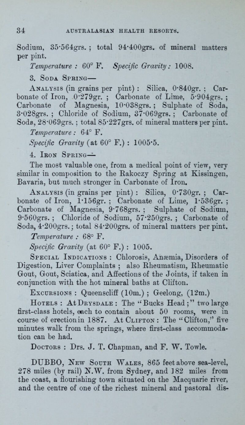 Sodium, 35’564grs. ; total 94*400grs. of mineral matters per pint. Temperature : 60° F. Specific Gravity: 1008. 3. Soda Spring— Analysis (in grains per pint) : Silica, 0*840gr. ; Car- bonate of Iron, 0*279gr. ; Carbonate of Lime, 5*904grs. ; Carbonate of Magnesia, 10*038grs. ; Sulphate of Soda, 3*028grs. ; Chloride of Sodium, 37*069grs. ; Carbonate of Soda, 28*069grs. ; total 85*227grs. of mineral matters per pint. Temperature: 64° F. Specific Gravity (at 60° F.) : 1005*5. 4. Iron Spring— The most valuable one, from a medical point of view, very similar in composition to the Rakoczy Spring at Kissingen, Bavaria, but much stronger in Carbonate of Iron. Analysis (in grains per pint) : Silica, 0*730gr. ; Car- bonate of Iron, l*156gr. ; Carbonate of Lime, l*536gr. ; Carbonate of Magnesia, 9*768grs. ; Sulphate of Sodium, 9*560grs. ; Chloride of Sodium, 57*250grs. ; Carbonate of Soda, 4*200grs.; total 84*200grs. of mineral matters per pint. Temperature : 68° F. Specific Gravity (at 60° F.) : 1005. Special Indications : Chlorosis, Ansemia, Disorders of Digestion, Liver Complaints ; also Rheumatism, Rheumatic Gout, Gout, Sciatica, and Affections of the Joints, if taken in conjunction with the hot mineral baths at Clifton. Excursions : Queenscliff (10m.) ; Geelong, (12m.) Hotels : AIDrysdale : The u Bucks Head;” two large first-class hotels, each to contain about 50 rooms, were in course of erectionin 1887. At Clifton : The u Clifton,” five minutes walk from the springs, where first-class accommoda- tion can be had. Doctors : Drs. J. T. Chapman, and F. W. Towle. DUBBO, New South Wales, 865 feet above sea-level, 278 miles (by rail) N.W. from Sydney, and 3 82 miles from the coast, a flourishing town situated on the Macquarie river, and the centre of one of the richest mineral and pastoral dis-