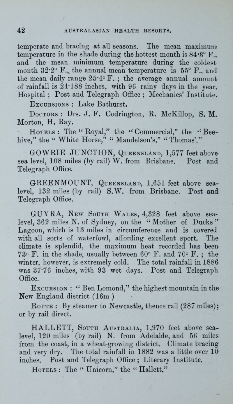 temperate and bracing at all seasons. The mean maximum temperature in the shade during the hottest month is 84*3° F.y and the mean minimum temperature during the coldest month 32-2° F., the annual mean temperature is 55° F., and the mean daily range 25*4° F. ; the average annual amount of rainfall is 24*188 inches, with 96 rainy days in the year. Hospital ; Post and Telegraph Office ; Mechanics’ Institute. Excursions : Lake Bathurst. Doctors : Drs. J. F. Codrington, R. McKillop, S. M. Morton, H. Ray. Hotels : The “ Royal,” the Commercial,” the “ Bee- hive,” the “ White Horse,” u Mandelson’s,” “ Thomas’.” GOWRIE JUNCTION, Queensland, 1,577 feet above sea level, 108 miles (by rail) W. from Brisbane. Post and Telegraph Office. GREENMOUNT, Queensland, 1,651 feet above sea- level, 132 miles (by rail) S.W. from Brisbane. Post and Telegraph Office. GUYRA, New South Wales, 4,328 feet above sea- level, 362 miles N. of Sydney, on the “ Mother of Ducks ” Lagoon, which is 13 miles in circumference and is covered with all sorts of waterfowl, affording excellent sport. The climate is splendid, the maximum heat recorded has been 73° F. in the shade, usually between 60° F. and 70° F. ; the winter, however, is extremely cold. The total rainfall in 1886 was 37*76 inches, with 93 wet days. Post and Telegraph Office. Excursion : “ Ben Lomond,” the highest mountain in the New England district (16m ) Route : By steamer to Newcastle, thence rail (287 miles); or by rail direct. HALLETT, South Australia, 1,970 feet above sea- level, 120 miles (by rail) N. from Adelaide, and 56 miles from the coast, in a wheat-growing district. Climate bracing and very dry. The total rainfall in 1882 was a little over 10 inches. Post and Telegraph Office ; Literary Institute. Hotels : The “ Unicorn,” the “ Hallett.”