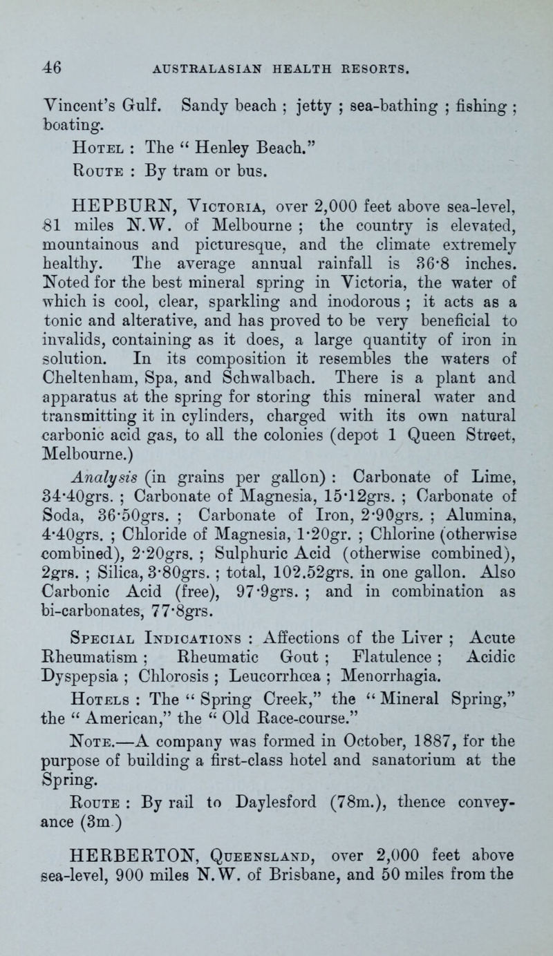 Vincent’s Gulf. Sandy beach ; jetty ; sea-bathing ; fishing ; boating. Hotel : The “ Henley Beach.” Route : By tram or bus. HEPBURN, Victoria, over 2,000 feet above sea-level, SI miles N.W. of Melbourne ; the country is elevated, mountainous and picturesque, and the climate extremely healthy. The average annual rainfall is 36*8 inches. Noted for the best mineral spring in Victoria, the water of which is cool, clear, sparkling and inodorous ; it acts as a tonic and alterative, and has proved to be very beneficial to invalids, containing as it does, a large quantity of iron in solution. In its composition it resembles the waters of Cheltenham, Spa, and Schwalbach. There is a plant and apparatus at the spring for storing this mineral water and transmitting it in cylinders, charged with its own natural carbonic acid gas, to all the colonies (depot 1 Queen Street, Melbourne.) Analysis (in grains per gallon) : Carbonate of Lime, 34*40grs. ; Carbonate of Magnesia, 15*12grs. ; Carbonate of Soda, 36*50grs. ; Carbonate of Iron, 2*90grs. ; Alumina, 4*40grs. ; Chloride of Magnesia, l*20gr. ; Chlorine (otherwise combined), 2‘20grs. ; Sulphuric Acid (otherwise combined), 2grs. ; Silica, 3*80grs. ; total, 102.52grs. in one gallon. Also Carbonic Acid (free), 97*9grs. ; and in combination as bi-carbonates, 77’8grs. Special Indications : Affections of the Liver ; Acute Rheumatism; Rheumatic Gout ; Flatulence ; Acidic Dyspepsia ; Chlorosis ; Leucorrhoea ; Menorrhagia. Hotels : The “ Spring Creek,” the “ Mineral Spring,” the “ American,” the “ Old Race-course.” Note.—A company was formed in October, 1887, for the purpose of building a first-class hotel and sanatorium at the Spring. Route : By rail to Daylesford (78m.), thence convey- ance (3m ) HERBERTON, Queensland, over 2,000 feet above sea-level, 900 miles N.W. of Brisbane, and 50 miles from the