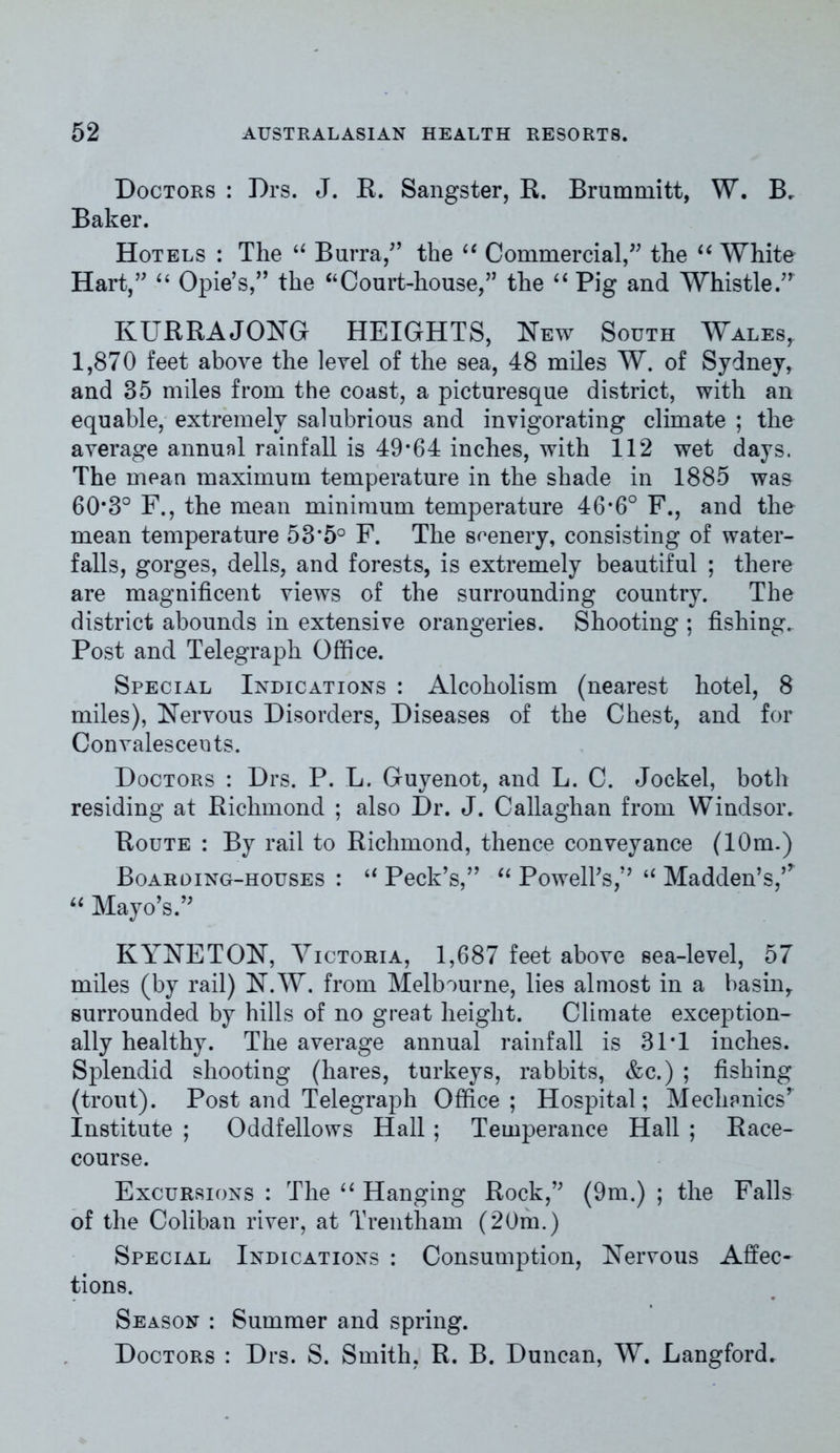 Doctors : Drs. J. R. Sangster, R. Brummitt, W. Br Baker. Hotels : The “ Burra,” the “ Commercial,” the “ White Hart/' “ Opie’s,” the “Court-house,” the “ Pig and Whistle.” KURRAJONG HEIGHTS, New South Wales, 1,870 feet above the level of the sea, 48 miles W. of Sydney, and 35 miles from the coast, a picturesque district, with an equable, extremely salubrious and invigorating climate ; the average annual rainfall is 49*64 inches, with 112 wet days, The mean maximum temperature in the shade in 1885 was 60*3° F., the mean minimum temperature 46*6° F., and the mean temperature 53*5° F. The seenery, consisting of water- falls, gorges, dells, and forests, is extremely beautiful ; there are magnificent views of the surrounding country. The district abounds in extensive orangeries. Shooting ; fishing. Post and Telegraph Office. Special Indications : Alcoholism (nearest hotel, 8 miles), Nervous Disorders, Diseases of the Chest, and for Convalescents. Doctors : Drs. P. L. Guyenot, and L. C. Jockel, both residing at Richmond ; also Dr. J. Callaghan from Windsor. Route : By rail to Richmond, thence conveyance (10m.) Boarding-houses : “ Peck’s,” “ Powell’s,’’ “ Madden’s,,r “ Mayo’s.” KYNETON, Victoria, 1,687 feet above sea-level, 57 miles (by rail) N.W. from Melbourne, lies almost in a basin, surrounded by hills of no great height. Climate exception- ally healthy. The average annual rainfall is 31*1 inches. Splendid shooting (hares, turkeys, rabbits, &c.) ; fishing (trout). Post and Telegraph Office; Hospital; Mechanics’ Institute ; Oddfellows Hall ; Temperance Hall ; Race- course. Excursions : The “ Hanging Rock,” (9m.) ; the Falls of the Coliban river, at Trentham (20m.) Special Indications : Consumption, Nervous Affec- tions. Season : Summer and spring. Doctors : Drs. S. Smith, R. B. Duncan, W. Langford.