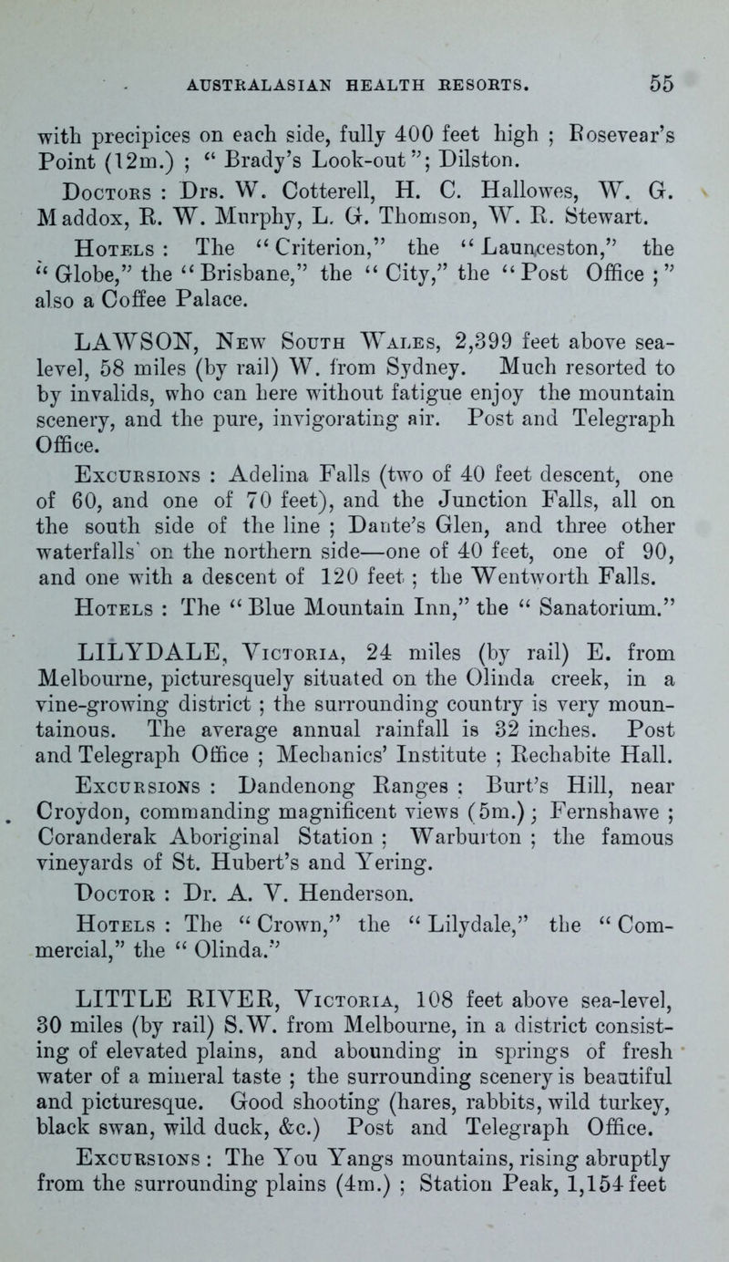 with precipices on each side, fully 400 feet high ; Bosevear’s Point (12m.) ; “ Brady’s Look-out”; Dilston. Doctors : Drs. W. Cotterell, H. C. Hallowes, W. G. Maddox, E. W. Murphy, L, G. Thomson, W. E. Stewart. Hotels : The 6i Criterion,” the u Launceston,” the “ Globe,” the “ Brisbane,” the “ City,” the “ Post Office ;” also a Coffee Palace. LAWSON, New South Wales, 2,399 feet above sea- level, 58 miles (by rail) W. from Sydney. Much resorted to by invalids, who can here without fatigue enjoy the mountain scenery, and the pure, invigorating air. Post and Telegraph Office. Excursions : Adelina Falls (two of 40 feet descent, one of 60, and one of 70 feet), and the Junction Falls, all on the south side of the line ; Dante’s Glen, and three other waterfalls' on the northern side—one of 40 feet, one of 90, and one with a descent of 120 feet; the Wentworth Falls. Hotels : The “ Blue Mountain Inn,” the “ Sanatorium.” LILYDALE, Victoria, 24 miles (by rail) E. from Melbourne, picturesquely situated on the Olinda creek, in a vine-growing district ; the surrounding country is very moun- tainous. The average annual rainfall is 32 inches. Post and Telegraph Office ; Mechanics’ Institute ; Eechabite Hall. Excursions : Dandenong Eanges ; Burt’s Hill, near Croydon, commanding magnificent views (5m.); Fernshawe ; Coranderak Aboriginal Station ; Warburton ; the famous vineyards of St. Hubert’s and Yering. Doctor : Dr. A. V. Henderson. Hotels : The “ Crown,” the “ Lilydale,” the “ Com- mercial,” the “ Olinda.” LITTLE EIVEE, Victoria, 108 feet above sea-level, 30 miles (by rail) S.W. from Melbourne, in a district consist- ing of elevated plains, and abounding in springs of fresh water of a mineral taste ; the surrounding scenery is beautiful and picturesque. Good shooting (hares, rabbits, wild turkey, black swan, wild duck, &c.) Post and Telegraph Office. Excursions : The You Yangs mountains, rising abruptly from the surrounding plains (4m.) ; Station Peak, 1,154 feet