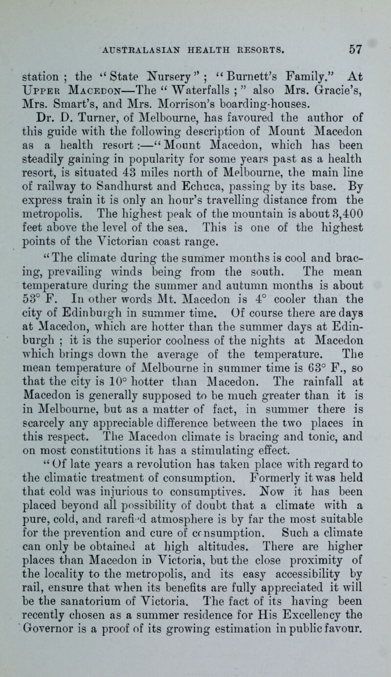 station; the ‘‘State Nursery “ Burnett's Family.” At Upper Macedon—The “ Waterfalls ; ” also Mrs. Grade’s, Mrs. Smart’s, and Mrs. Morrison’s boarding-houses. Dr. D. Turner, of Melbourne, has favoured the author of this guide with the following description of Mount Macedon as a health resort:—“Mount Macedon, which has been steadily gaining in popularity for some years past as a health resort, is situated 43 miles north of Melbourne, the main line of railway to Sandhurst and Echuca, passing by its base. By express train it is only an hour’s travelling distance from the metropolis. The highest peak of the mountain is about 3,400 feet above the level of the sea. This is one of the highest points of the Victorian coast range. “ The climate during the summer months is cool and brac- ing, prevailing winds being from the south. The mean temperature during the summer and autumn months is about 53° F. In other words Mt. Macedon is 4° cooler than the city of Edinburgh in summer time. Of course there are days at Macedon, which are hotter than the summer days at Edin- burgh ; it is the superior coolness of the nights at Macedon which brings down the average of the temperature. The mean temperature of Melbourne in summer time is 63° F., so that the city is 10° hotter than Macedon. The rainfall at Macedon is generally supposed to be much greater than it is in Melbourne, but as a matter of fact, in summer there is scarcely any appreciable difference between the two places in this respect. The Macedon climate is bracing and tonic, and on most constitutions it has a stimulating effect. “ Of late years a revolution has taken place with regard to the climatic treatment of consumption. Formerly it was held that cold was injurious to consumptives. Now it has been placed beyond all possibility of doubt that a climate with a pure, cold, and rarefied atmosphere is by far the most suitable for the prevention and cure of consumption. Such a climate can only be obtained at high altitudes. There are higher places than Macedon in Victoria, but the close proximity of the locality to the metropolis, and its easy accessibility by rail, ensure that when its benefits are fully appreciated it will be the sanatorium of Victoria. The fact of its having been recently chosen as a summer residence for His Excellency the Governor is a proof of its growing estimation in public favour.