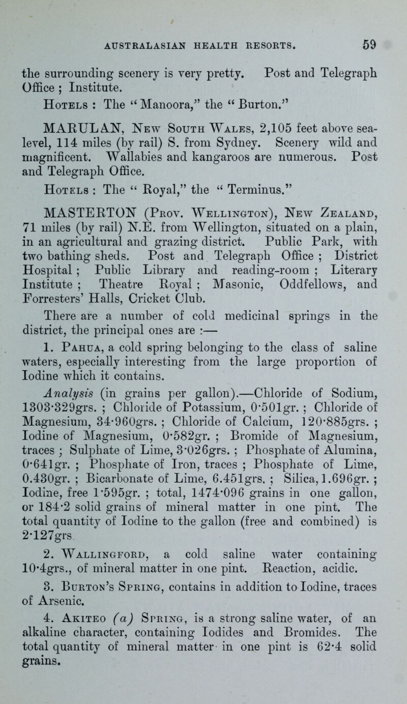 tlie surrounding scenery is very pretty. Post and Telegraph Office ; Institute. Hotels : The “ Manoora,” the “ Burton.’’ MARUL AN, New South Wales, 2,105 feet above sea- level, 114 miles (by rail) S. from Sydney. Scenery wild and magnificent. Wallabies and kangaroos are numerous. Post and Telegraph Office. Hotels : The “ Royal,” the u Terminus.” MASTERTON (Prov. Wellington), New Zealand, 71 miles (by rail) N.E. from Wellington, situated on a plain, in an agricultural and grazing district. Public Park, with two bathing sheds. Post and Telegraph Office ; District Hospital ; Public Library and reading-room ; Literary Institute ; Theatre Royal ; Masonic, Oddfellows, and Forresters’ Halls, Cricket Club. There are a number of cold medicinal springs in the district, the principal ones are :— 1. Pahua, a cold spring belonging to the class of saline waters, especially interesting from the large proportion of Iodine which it contains. Analysis (in grains per gallon).—Chloride of Sodium, 1303*329grs. ; Chloride of Potassium, 0*501gr. ; Chloride of Magnesium, 34*960grs. ; Chloride of Calcium, 120*885grs. ; Iodine of Magnesium, 0*582gr. ; Bromide of Magnesium, traces ; Sulphate of Lime, 3*026grs. ; Phosphate of Alumina, 0*64lgr. ; Phosphate of Iron, traces ; Phosphate of Lime, 0.430gr. ; Bicarbonate of Lime, 6.451grs. ; Silica, 1.696gr. ; Iodine, free L595gr. ; total, 1474*096 grains in one gallon, or 184*2 solid grains of mineral matter in one pint. The total quantity of Iodine to the gallon (free and combined) is 2*127grs 2. Wallingford, a cold saline water containing 10*4grs., of mineral matter in one pint. Reaction, acidic. 3. Burton’s Spring, contains in addition to Iodine, traces of Arsenic. 4. Akiteo (a) Spring, is a strong saline water, of an alkaline character, containing Iodides and Bromides. The total quantity of mineral matter in one pint is 62*4 solid grains.
