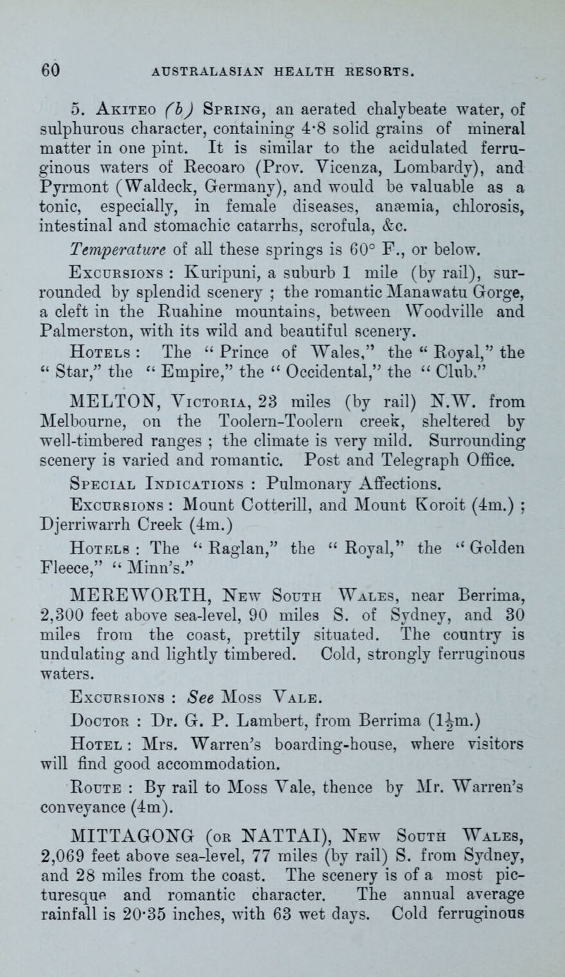 5. Akiteo (b) Spring, an aerated chalybeate water, of sulphurous character, containing 4*8 solid grains of mineral matter in one pint. It is similar to the acidulated ferru- ginous waters of Recoaro (Prov. Vicenza, Lombardy), and Pyrmont (Waldeck, Germany), and would be valuable as a tonic, especially, in female diseases, anaemia, chlorosis, intestinal and stomachic catarrhs, scrofula, &c. Temperature of all these springs is 60° F., or below. Excursions : Ivuripuni, a suburb 1 mile (by rail), sur- rounded by splendid scenery ; the romantic Manawatu Gorge, a cleft in the Ruahine mountains, between Woodville and Palmerston, with its wild and beautiful scenery. Hotels : The “ Prince of Wales,” the “ Royal,” the “ Star,” the “ Empire,” the “ Occidental,” the “ Club.” MELTON, Victoria, 28 miles (by rail) N.W. from Melbourne, on the Toolern-Toolern creek, sheltered by well-timbered ranges ; the climate is very mild. Surrounding scenery is varied and romantic. Post and Telegraph Office. Special Indications : Pulmonary Affections. Excursions : Mount Cotterill, and Mount Koroit (4m.) ; Djerriwarrh Creek (4m.) Hotels : The “ Raglan,” the “ Royal,” the “ Golden Fleece,” “ Minn's.” ME RE WORTH, New South Wales, near Bernina, 2,300 feet above sea-level, 90 miles S. of Sydney, and 30 miles from the coast, prettily situated. The country is undulating and lightly timbered. Cold, strongly ferruginous waters. Excursions : See Moss Vale. Doctor : Dr. G. P. Lambert, from Berrima (ljpn.) Hotel : Mrs. Warren's boarding-house, where visitors will find good accommodation. Route : By rail to Moss Vale, thence by Mr. Warren's conveyance (4m). MITTAGONG (or NATTAI), New South Wales, 2,069 feet above sea-level, 77 miles (by rail) S. from Sydney, and 28 miles from the coast. The scenery is of a most pic- turesque and romantic character. The annual average rainfall is 20*35 inches, with 63 wet days. Cold ferruginous