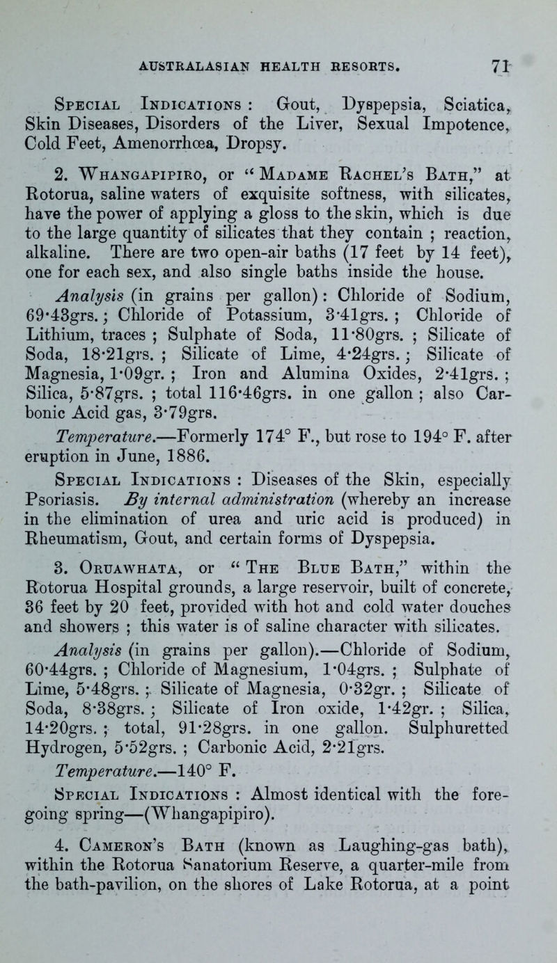 Special Indications : Gout, Dyspepsia, Sciatica, Skin Diseases, Disorders of the Liver, Sexual Impotence, Cold Feet, Amenorrhoea, Dropsy. 2. Whangapipiro, or u Madame Rachel’s Bath,” at Rotorua, saline waters of exquisite softness, with silicates, have the power of applying a gloss to the skin, which is due to the large quantity of silicates that they contain ; reaction, alkaline. There are two open-air baths (17 feet by 14 feet), one for each sex, and also single baths inside the house. Analysis (in grains per gallon): Chloride of Sodium, 69’43grs.; Chloride of Potassium, 3*41grs. ; Chloride of Lithium, traces ; Sulphate of Soda, ll*80grs. ; Silicate of Soda, 18*21grs. ; Silicate of Lime, 4*24grs.; Silicate of Magnesia, l*09gr. ; Iron and Alumina Oxides, 2-41grs. ; Silica, 5*87grs. ; total 116#46grs. in one gallon ; also Car- bonic Acid gas, 3-79grs. Temperature.—Formerly 174° F., but rose to 194° F. after eruption in June, 1886. Special Indications : Diseases of the Skin, especially Psoriasis. By internal administration (whereby an increase in the elimination of urea and uric acid is produced) in Rheumatism, Gout, and certain forms of Dyspepsia. 3. Oruawhata, or “ The Blue Bath,” within the Rotorua Hospital grounds, a large reservoir, built of concrete, 36 feet by 20 feet, provided with hot and cold water douches and showers ; this water is of saline character with silicates. Analysis (in grains per gallon).—Chloride of Sodium, 60'44grs. ; Chloride of Magnesium, l*04grs. ; Sulphate of Lime, 5*48grs. Silicate of Magnesia, 0*32gr. ; Silicate of Soda, 8*38grs. ; Silicate of Iron oxide, l*42gr. ; Silica, 14*20grs. ; total, 91*28grs. in one gallon. Sulphuretted Hydrogen, 5*52grs. ; Carbonic Acid, 2*21grs. Temperature.—140° F. Special Indications : Almost identical with the fore- going spring—(Whangapipiro). 4. Cameron’s Bath (known as Laughing-gas bath), within the Rotorua Sanatorium Reserve, a quarter-mile from the bath-pavilion, on the shores of Lake Rotorua, at a point