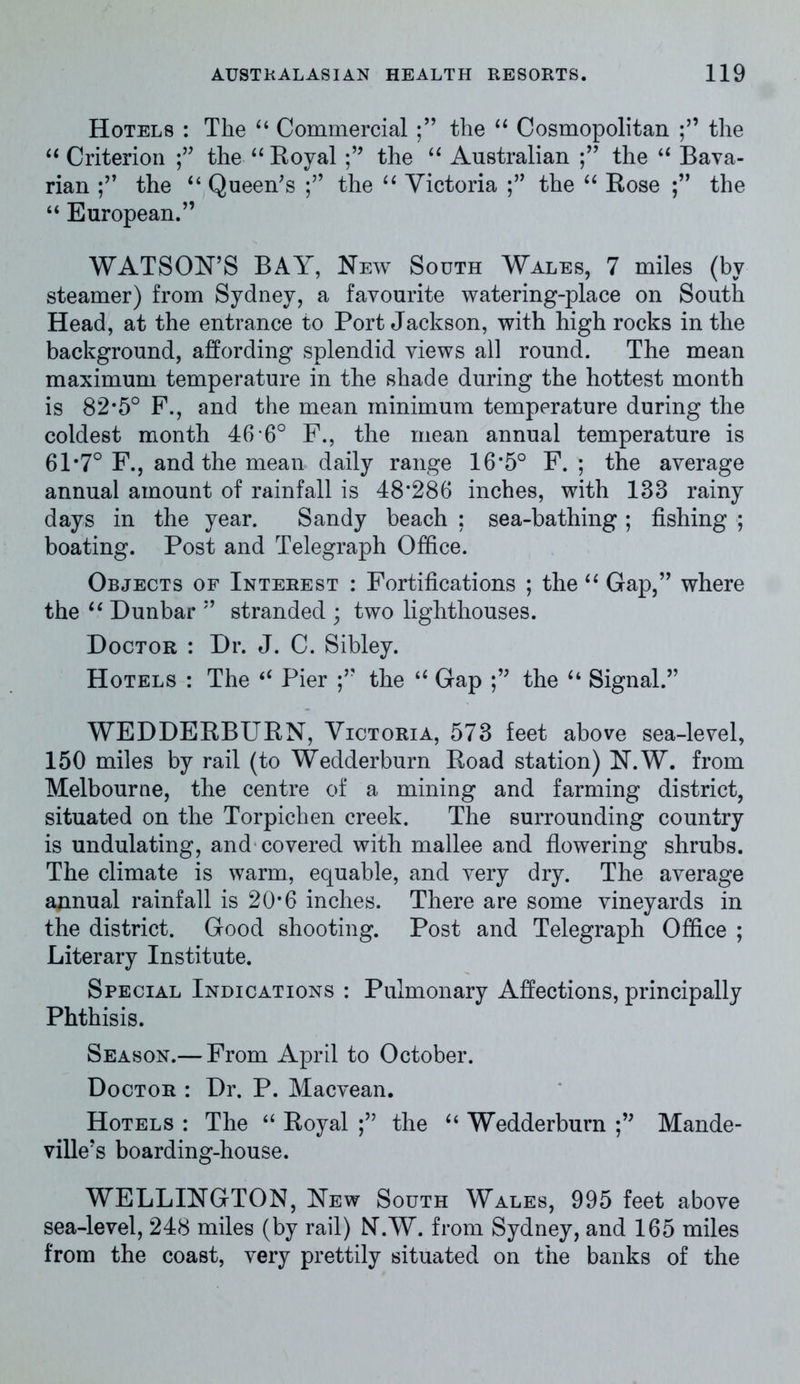 Hotels : The “ Commercialthe “ Cosmopolitan the “ Criterion the “Royal the “ Australian the “ Bava- rian the “ Queen's the “ Victoria the “ Rose ;” the “ European.” WATSON’S BAY, New South Wales, 7 miles (by steamer) from Sydney, a favourite watering-place on South Head, at the entrance to Port Jackson, with high rocks in the background, affording splendid views all round. The mean maximum temperature in the shade during the hottest month is 82*5° F., and the mean minimum temperature during the coldest month 46 6° F., the mean annual temperature is 61*7° F., and the mean daily range 16*5° F. ; the average annual amount of rainfall is 48*286 inches, with 183 rainy days in the year. Sandy beach ; sea-bathing ; fishing ; boating. Post and Telegraph Office. Objects of Interest : Fortifications ; the “ Gap,” where the “ Dunbar ” stranded ; two lighthouses. Doctor : Dr. J. C. Sibley. Hotels : The “ Pier the “ Gap the “ Signal.” WEDDERBURN, Victoria, 573 feet above sea-level, 150 miles by rail (to Wedderburn Road station) N.W. from Melbourne, the centre of a mining and farming district, situated on the Torpichen creek. The surrounding country is undulating, and covered with mallee and flowering shrubs. The climate is warm, equable, and very dry. The average annual rainfall is 20*6 inches. There are some vineyards in the district. Good shooting. Post and Telegraph Office ; Literary Institute. Special Indications : Pulmonary Affections, principally Phthisis. Season.— From April to October. Doctor : Dr. P. Macvean. Hotels : The “ Royal the “ Wedderburn Mande- ville’s boarding-house. WELLINGTON, New South Wales, 995 feet above sea-level, 248 miles (by rail) N.W. from Sydney, and 165 miles from the coast, very prettily situated on the banks of the