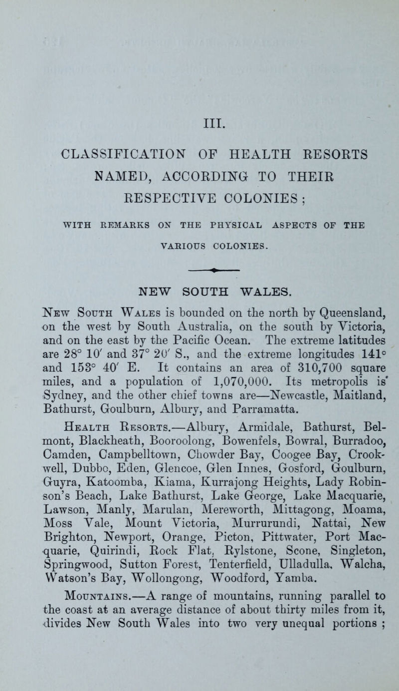 III. CLASSIFICATION OF HEALTH RESORTS NAMED, ACCORDING TO THEIR RESPECTIVE COLONIES ; WITH REMARKS ON THE PHYSICAL ASPECTS OF THE VARIOUS COLONIES. NEW SOUTH WALES. New South Wales is bounded on the north by Queensland, on the west by South Australia, on the south by Victoria, and on the east by the Pacific Ocean. The extreme latitudes are 28° 10' and 87° 20' S., and the extreme longitudes 141° and 158° 40' E. It contains an area of 810,700 square miles, and a population of 1,070,000. Its metropolis is' Sydney, and the other chief towns are—Newcastle, Maitland, Bathurst, Goulburn, Albury, and Parramatta. Health Resorts.—Albury, Armidale, Bathurst, Bel- mont, Blackheath, Booroolong, Bowenfels, Bowral, Burradoo, Camden, Campbelltown, Chowder Bay, Coogee Bay, Crook- well, Dubbo, Eden, Glencoe, Glen Innes, Gosford, Goulburn, Guyra, Katoomba, Kiama, Kurrajong Heights, Lady Robin- son’s Beach, Lake Bathurst, Lake George, Lake Macquarie, Lawson, Manly, Marulan, Mereworth, Mittagong, Moama, Moss Vale, Mount Victoria, Murrurundi, Nattai, New Brighton, Newport, Orange, Picton, Pittwater, Port Mac- quarie, Quirindi, Rock Flat, Rylstone, Scone, Singleton, Springwood, Sutton Forest, Tenterfield, Ulladulla, Walcha, Watson’s Bay, Wollongong, Woodford, Yamba. Mountains.—A range of mountains, running parallel to the coast at an average distance of about thirty miles from it, divides New South Wales into two very unequal portions ;