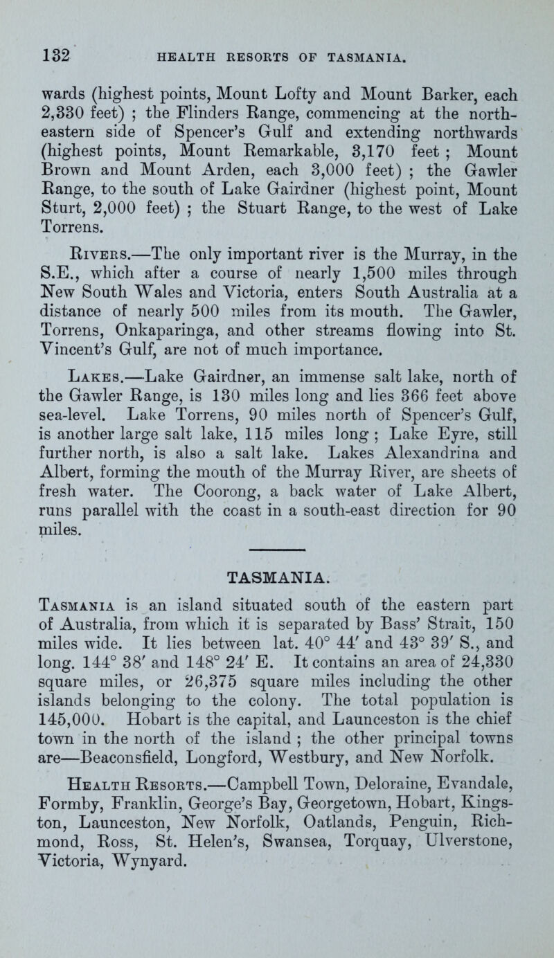 wards (highest points, Mount Lofty and Mount Barker, each 2,330 feet) ; the Flinders Range, commencing at the north- eastern side of Spencer’s Gulf and extending northwards (highest points, Mount Remarkable, 3,170 feet ; Mount Brown and Mount Arden, each 3,000 feet) ; the Gawler Range, to the south of Lake Gairdner (highest point, Mount Sturt, 2,000 feet) ; the Stuart Range, to the west of Lake Torrens. Rivers.—The only important river is the Murray, in the S.E., which after a course of nearly 1,500 miles through New South Wales and Victoria, enters South Australia at a distance of nearly 500 miles from its mouth. The Gawler, Torrens, Onkaparinga, and other streams flowing into St. Vincent’s Gulf, are not of much importance. Lakes.—Lake Gairdner, an immense salt lake, north of the Gawler Range, is 130 miles long and lies 366 feet above sea-level. Lake Torrens, 90 miles north of Spencer’s Gulf, is another large salt lake, 115 miles long; Lake Eyre, still further north, is also a salt lake. Lakes Alexandrina and Albert, forming the mouth of the Murray River, are sheets of fresh water. The Coorong, a back water of Lake Albert, runs parallel with the coast in a south-east direction for 90 miles. TASMANIA. Tasmania is an island situated south of the eastern part of Australia, from which it is separated by Bass’ Strait, 150 miles wide. It lies between lat. 40° 44' and 43° 39' S., and long. 144° 38' and 148° 24' E. It contains an area of 24,330 square miles, or 26,375 square miles including the other islands belonging to the colony. The total population is 145,000. Hobart is the capital, and Launceston is the chief town in the north of the island ; the other principal towns are—Beaconsfield, Longford, Westbury, and New Norfolk. Health Resorts.—Campbell Town, Heloraine, Evandale, Formby, Franklin, George’s Bay, Georgetown, Hobart, Kings- ton, Launceston, New Norfolk, Oatlands, Penguin, Rich- mond, Ross, St. Helen’s, Swansea, Torquay, Ulverstone, Victoria, Wynyard.