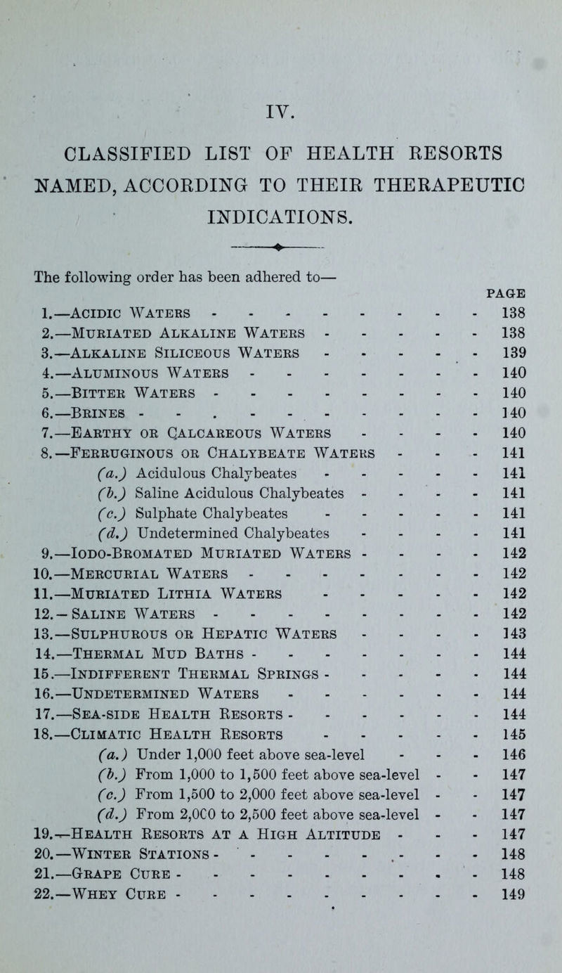 CLASSIFIED LIST OF HEALTH RESORTS NAMED, ACCORDING TO THEIR THERAPEUTIC INDICATIONS. + The following order has been adhered to— PAGE 1. —Acidic Waters 138 2. —Muriated Alkaline Waters 138 3. —Alkaline Siliceous Waters 139 4. —Aluminous Waters 140 5. —Bitter Waters 140 6. —Brines - - . - - 140 7. —Earthy or Qalcareous Waters .... 140 8. —Ferruginous or Chalybeate Waters - - 141 (a.) Acidulous Chalybeates 141 (b.) Saline Acidulous Chalybeates - - - 141 (c.) Sulphate Chalybeates 141 (d\) Undetermined Chalybeates - 141 9. —Iodo-Bromated Muriated Waters - 142 10. —Mercurial Waters 142 11. —Muriated Lithia Waters 142 12. — Saline Waters 142 13. —Sulphurous or Hepatic Waters - - - 143 14. —Thermal Mud Baths 144 15. —Indifferent Thermal Springs 144 16. —Undetermined Waters 144 17. —Sea-side Health Resorts 144 18. —Climatic Health Resorts 145 (a.) Under 1,000 feet above sea-level - - - 146 (b.) From 1,000 to 1,500 feet above sea-level - - 147 (c.) From 1,500 to 2,000 feet above sea-level - - 147 (d.) From 2,0C0 to 2,500 feet above sea-level - - 147 19. -^Health Resorts at a High Altitude - - - 147 20. —Winter Stations- - - - - - - 148 21. —Grape Cure 148 22. —Whey Cure 149