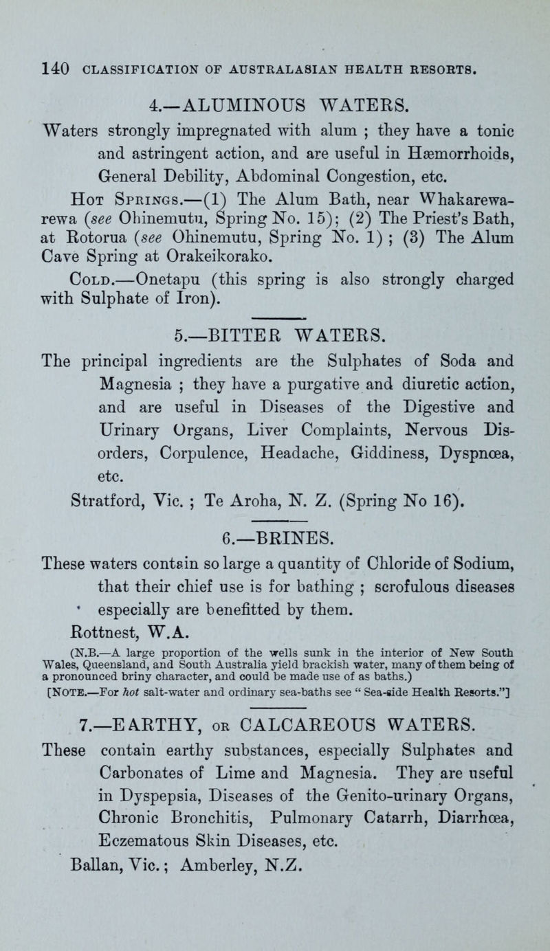 4.—ALUMINOUS WATERS. Waters strongly impregnated with alum ; they have a tonic and astringent action, and are useful in Haemorrhoids, General Debility, Abdominal Congestion, etc. Hot Springs.—(1) The Alum Bath, near Whakarewa- rewa (see Ohinemutu, Spring No. 15); (2) The Priest’s Bath, at Rotorua (see Ohinemutu, Spring No. 1) ; (3) The Alum Cave Spring at Orakeikorako. Cold.—Onetapu (this spring is also strongly charged with Sulphate of Iron). 5.—BITTER WATERS. The principal ingredients are the Sulphates of Soda and Magnesia ; they have a purgative and diuretic action, and are useful in Diseases of the Digestive and Urinary Organs, Liver Complaints, Nervous Dis- orders, Corpulence, Headache, Giddiness, Dyspnoea, etc. Stratford, Vic. ; Te Aroha, N. Z. (Spring No 16). 6.—BRINES. These waters contain so large a quantity of Chloride of Sodium, that their chief use is for bathing ; scrofulous diseases * especially are benefitted by them. Rottnest, W.A. (N.B.—A large proportion of the wells sunk in the interior of New South Wales, Queensland, and South Australia yield brackish water, many of them being of a pronounced briny character, and could be made use of as baths.) [Note.—For hot salt-water and ordinary sea-baths see “ Sea-side Health Resorts.”] 7.—EARTHY, or CALCAREOUS WATERS. These contain earthy substances, especially Sulphates and Carbonates of Lime and Magnesia. They are useful in Dyspepsia, Diseases of the Genito-urinary Organs, Chronic Bronchitis, Pulmonary Catarrh, Diarrhoea, Eczematous Skin Diseases, etc. Ballan, Vic.; Amberley, N.Z.